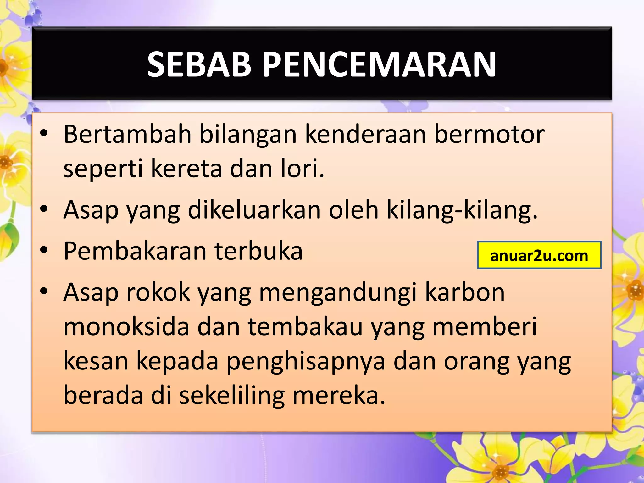 SEBAB PENCEMARAN
• Bertambah bilangan kenderaan bermotor
seperti kereta dan lori.
• Asap yang dikeluarkan oleh kilang-kilang.
• Pembakaran terbuka
• Asap rokok yang mengandungi karbon
monoksida dan tembakau yang memberi
kesan kepada penghisapnya dan orang yang
berada di sekeliling mereka.
anuar2u.com
 