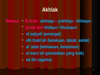 Akhlak
Bahasa

B.Arab : akhlaqa – yukhliqu - ikhlaqan
jamak dari khilqun / khuluqun
al sajiyah (perangai)
ath thabi’ah (kelakuan, tabiat, watak)
al ‘adat (kebiasaan, kelaziman)
al maru’ah (peradaban yang baik)
ad din (agama)
2

 
