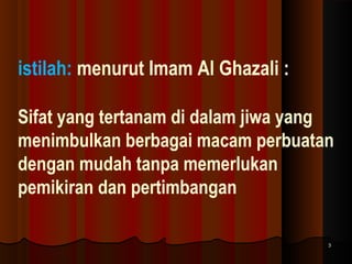 istilah: menurut Imam Al Ghazali :
Sifat yang tertanam di dalam jiwa yang
menimbulkan berbagai macam perbuatan
dengan mudah tanpa memerlukan
pemikiran dan pertimbangan
3

 