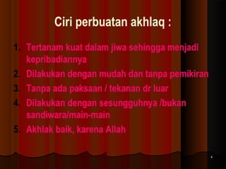 Ciri perbuatan akhlaq :
1. Tertanam kuat dalam jiwa sehingga menjadi
kepribadiannya
2. Dilakukan dengan mudah dan tanpa pemikiran
3. Tanpa ada paksaan / tekanan dr luar
4. Dilakukan dengan sesungguhnya /bukan
sandiwara/main-main
5. Akhlak baik, karena Allah
4

 