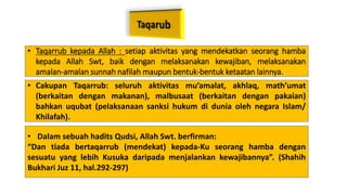 • Taqarrub kepada Allah : setiap aktivitas yang mendekatkan seorang hamba
kepada Allah Swt, baik dengan melaksanakan kewajiban, melaksanakan
amalan-amalan sunnah nafilah maupun bentuk-bentuk ketaatan lainnya.
• Cakupan Taqarrub: seluruh aktivitas mu’amalat, akhlaq, math’umat
(berkaitan dengan makanan), malbusaat (berkaitan dengan pakaian)
bahkan uqubat (pelaksanaan sanksi hukum di dunia oleh negara Islam/
Khilafah).
• Dalam sebuah hadits Qudsi, Allah Swt. berfirman:
“Dan tiada bertaqarrub (mendekat) kepada-Ku seorang hamba dengan
sesuatu yang lebih Kusuka daripada menjalankan kewajibannya”. (Shahih
Bukhari Juz 11, hal.292-297)
 