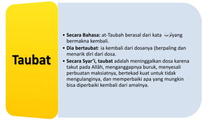 • Secara Bahasa: at-Taubah berasal dari kata َ‫ب‬ َ‫و‬َ‫ت‬yang
bermakna kembali.
• Dia bertaubat: ia kembali dari dosanya (berpaling dan
menarik diri dari dosa.
• Secara Syar’i, taubat adalah meninggalkan dosa karena
takut pada Allâh, menganggapnya buruk, menyesali
perbuatan maksiatnya, bertekad kuat untuk tidak
mengulanginya, dan memperbaiki apa yang mungkin
bisa diperbaiki kembali dari amalnya.
 