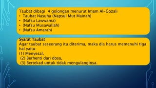Taubat dibagi 4 golongan menurut Imam Al-Gozali
• Taubat Nasuha (Napsul Mut Mainah)
• (Nafsu Lawwama)
• (Nafsu Musawallah)
• (Nafsu Amarah)
Syarat Taubat
Agar taubat seseorang itu diterima, maka dia harus memenuhi tiga
hal yaitu:
(1) Menyesal,
(2) Berhenti dari dosa,
(3) Bertekad untuk tidak mengulanginya.
 