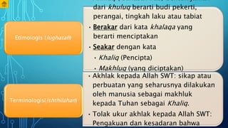 • Akhlaq ( Bahasa Arab) bentuk jamak
dari khuluq berarti budi pekerti,
perangai, tingkah laku atau tabiat
• Berakar dari kata khalaqa yang
berarti menciptakan
• Seakar dengan kata
• Khaliq (Pencipta)
• Makhluq (yang diciptakan)
• Khalq (penciptaan)
Etimologis (lughatah)
• Akhlak kepada Allah SWT: sikap atau
perbuatan yang seharusnya dilakukan
oleh manusia sebagai makhluk
kepada Tuhan sebagai Khaliq.
• Tolak ukur akhlak kepada Allah SWT:
Pengakuan dan kesadaran bahwa
Terminologis(ishthilahan)
 