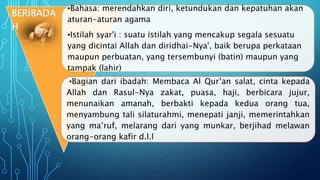 •Bahasa: merendahkan diri, ketundukan dan kepatuhan akan
aturan-aturan agama
•Istilah syar'i : suatu istilah yang mencakup segala sesuatu
yang dicintai Allah dan diridhai-Nya', baik berupa perkataan
maupun perbuatan, yang tersembunyi (batin) maupun yang
tampak (lahir)
•Bagian dari ibadah: Membaca Al Qur’an salat, cinta kepada
Allah dan Rasul-Nya zakat, puasa, haji, berbicara jujur,
menunaikan amanah, berbakti kepada kedua orang tua,
menyambung tali silaturahmi, menepati janji, memerintahkan
yang ma’ruf, melarang dari yang munkar, berjihad melawan
orang-orang kafir d.l.l
BERIBADA
H
 