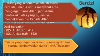 •Dzikir yang sebenarnya adalah suatu
cara atau media untuk menyebut atau
mengingat nama Allah, jadi semua
bentuk aktivitas yang tujuannya
mendekatkan diri kepada Allah
dinamakan dzikir seperti shalat (QS.
Thoha : 14)Dalil berdzikir :
• (QS. Al Ahzab : 41)
• (QS. Al Baqarah : 152)
“Siapa yang ingin bersenang – senang di taman
syurga, perbanyaklah dzikir”. (HR.Thabrani)
Berdzi
kir
 