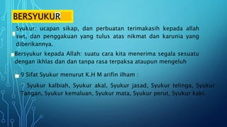 BERSYUKUR
Syukur: ucapan sikap, dan perbuatan terimakasih kepada allah
swt, dan penggakuan yang tulus atas nikmat dan karunia yang
diberikannya.
Bersyukur kepada Allah: suatu cara kita menerima segala sesuatu
dengan ikhlas dan dan tanpa rasa terpaksa ataupun mengeluh
9 Sifat Syukur menurut K.H M arifin ilham :
• Syukur kalbiah, Syukur akal, Syukur jasad, Syukur telinga, Syukur
Tangan, Syukur kemaluan, Syukur mata, Syukur perut, Syukur kaki.
 