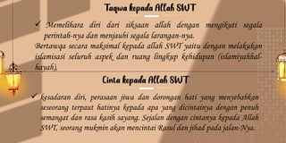 ✓ Memelihara diri dari siksaan allah dengan mengikuti segala
perintah-nya dan menjauhi segala larangan-nya.
Bertawqa secara maksimal kepada allah SWT yaitu dengan melakukan
islamisasi seluruh aspek dan ruang lingkup kehidupan (islamiyahhal-
hayah),
✓ kesadaran diri, perasaan jiwa dan dorongan hati yang menyebabkan
seseorang terpaut hatinya kepada apa yang dicintainya dengan penuh
semangat dan rasa kasih sayang. Sejalan dengan cintanya kepada Allah
SWT, seorang mukmin akan mencintai Rasul dan jihad pada jalan-Nya.
 