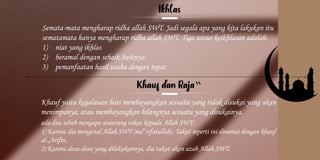 Kelompok
2
Semata-mata mengharap ridha allah SWT. Jadi segala apa yang kita lakukan itu
sematamata hanya mengharap ridha allah SWT. Tiga unsur keikhlasan adalah:
1) niat yang ikhlas
2) beramal dengan sebaik-baiknya
3) pemanfaatan hasil usaha dengan tepat
‟
Khauf yaitu kegalauan hati membayangkan sesuatu yang tidak disukai yang akan
menimpanya, atau membayangkan hilangnya sesuatu yang disukainya.
ada dua sebab mengapa seseorang takut kepada Allah SWT:
1) Karena dia mengenal Allah SWT (ma‟rifatullah). Takut seperti ini dinamai dengan khauf
al-„Arifin.
2) Karena dosa-dosa yang dilakukannya, dia takut akan azab Allah SWT.
 