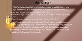 ‟
❖ Khauf yaitu kegalauan hati membayangkan sesuatu yang tidak disukai yang
akan menimpanya, atau membayangkan hilangnya sesuatu yang disukainya.
ada dua sebab mengapa seseorang takut kepada Allah SWT:
1) Karena dia mengenal Allah SWT (ma‟rifatullah). Takut seperti ini dinamai dengan khauf
al-„Arifin.
2) Karena dosa-dosa yang dilakukannya, dia takut akan azab Allah SWT.
❖ Raja‟ atau harap adalah memautkan hati kepada sesuatu yang disukai pada
masa yang akan datang. Raja‟ harus didahului oleh usaha yang sungguhsungguh
Seorang mukmin haruslah memiliki sikap raja‟. Bila beribadah dan beramal, dia
penuh harap ibadah dan semua amalannya akan diterima dan dibalas oleh Allah
SWT dengan balasan yang berlipat ganda.
 