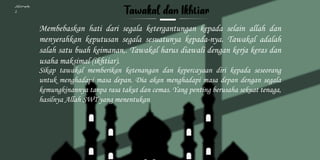 Kelompok
2
Membebaskan hati dari segala ketergantungan kepada selain allah dan
menyerahkan keputusan segala sesuatunya kepada-nya. Tawakal adalah
salah satu buah keimanan,. Tawakal harus diawali dengan kerja keras dan
usaha maksimal (ikhtiar).
Sikap tawakal memberikan ketenangan dan kepercayaan diri kepada seseorang
untuk menghadapi masa depan. Dia akan menghadapi masa depan dengan segala
kemungkinannya tanpa rasa takut dan cemas. Yang penting berusaha sekuat tenaga,
hasilnya Allah SWT yang menentukan
 