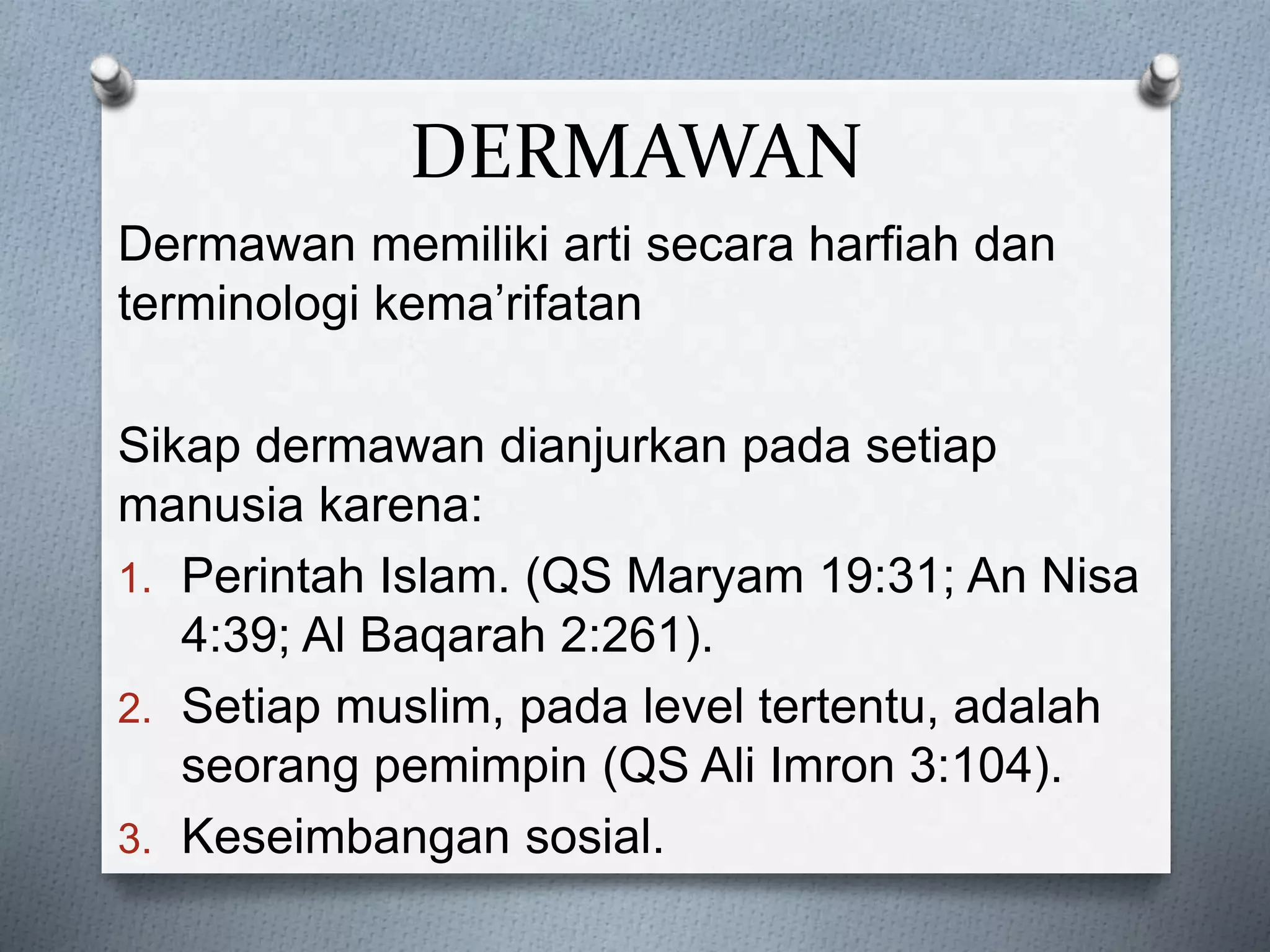 DERMAWAN
Dermawan memiliki arti secara harfiah dan
terminologi kema’rifatan
Sikap dermawan dianjurkan pada setiap
manusia karena:
1. Perintah Islam. (QS Maryam 19:31; An Nisa
4:39; Al Baqarah 2:261).
2. Setiap muslim, pada level tertentu, adalah
seorang pemimpin (QS Ali Imron 3:104).
3. Keseimbangan sosial.
 