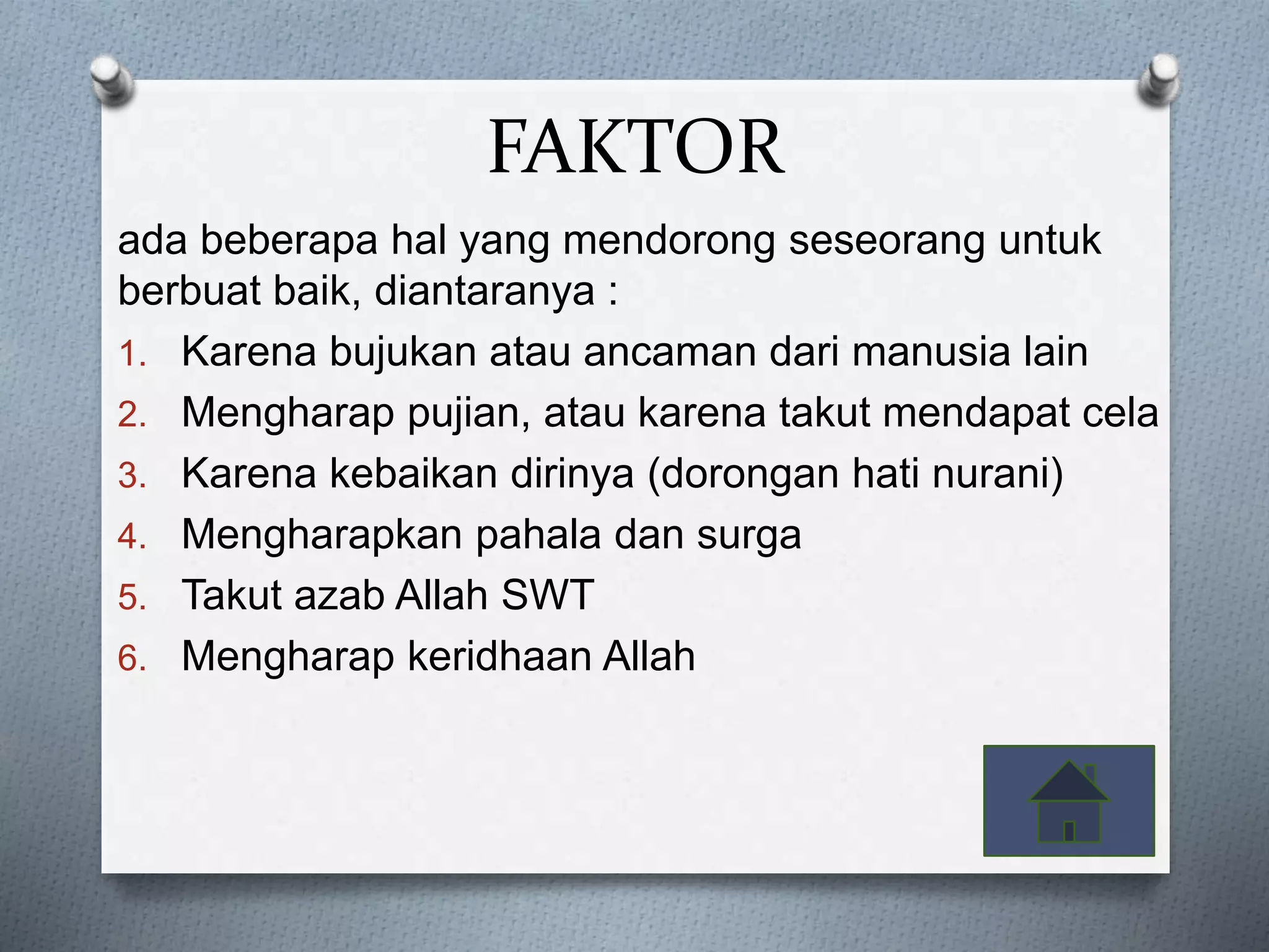 FAKTOR
ada beberapa hal yang mendorong seseorang untuk
berbuat baik, diantaranya :
1. Karena bujukan atau ancaman dari manusia lain
2. Mengharap pujian, atau karena takut mendapat cela
3. Karena kebaikan dirinya (dorongan hati nurani)
4. Mengharapkan pahala dan surga
5. Takut azab Allah SWT
6. Mengharap keridhaan Allah
 