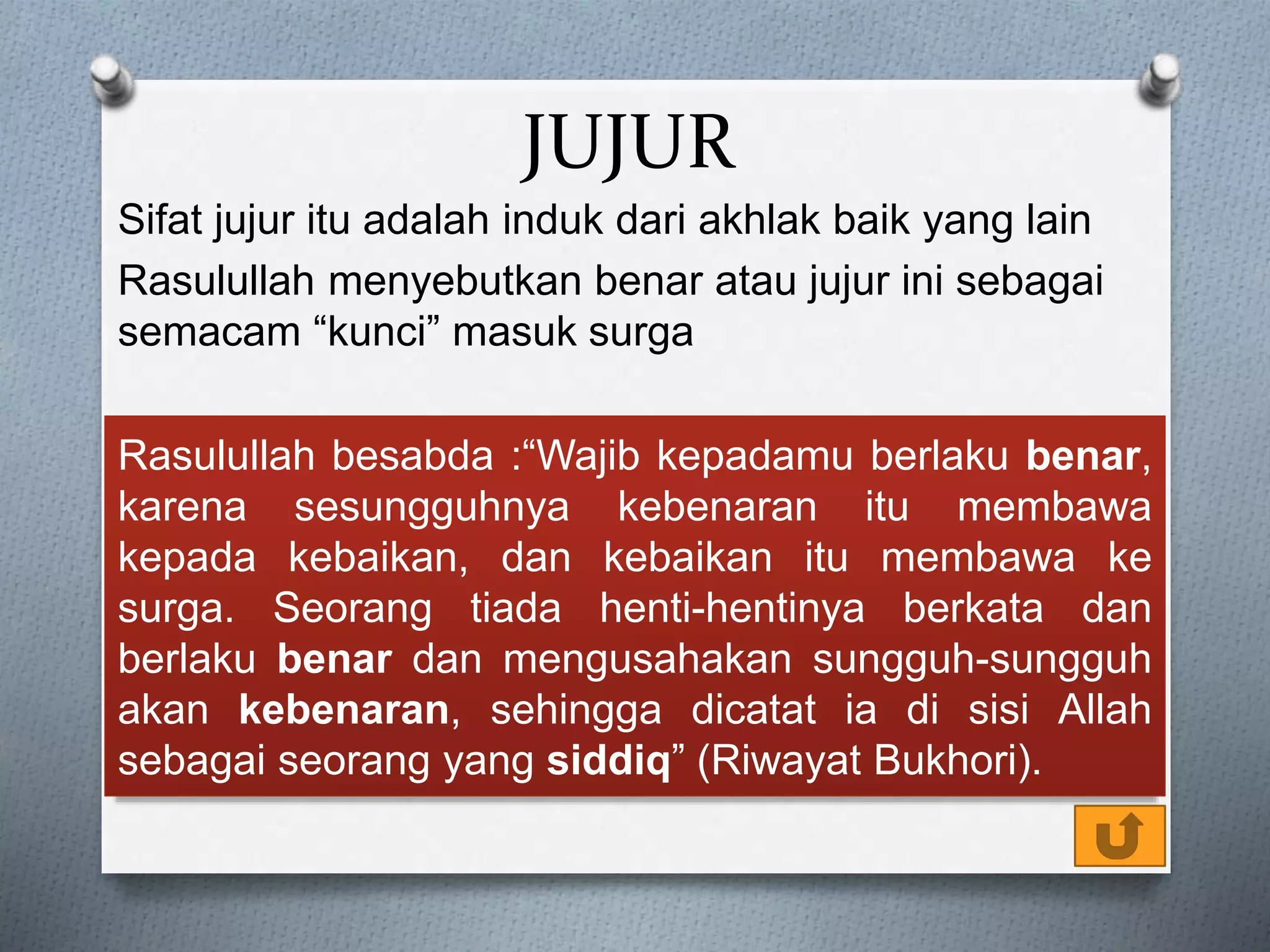 JUJUR
Sifat jujur itu adalah induk dari akhlak baik yang lain
Rasulullah menyebutkan benar atau jujur ini sebagai
semacam “kunci” masuk surga
Rasulullah besabda :“Wajib kepadamu berlaku benar,
karena sesungguhnya kebenaran itu membawa
kepada kebaikan, dan kebaikan itu membawa ke
surga. Seorang tiada henti-hentinya berkata dan
berlaku benar dan mengusahakan sungguh-sungguh
akan kebenaran, sehingga dicatat ia di sisi Allah
sebagai seorang yang siddiq” (Riwayat Bukhori).
 