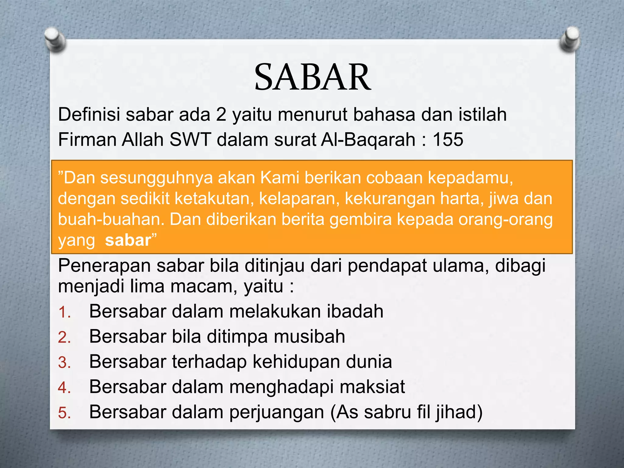 SABAR
Definisi sabar ada 2 yaitu menurut bahasa dan istilah
Firman Allah SWT dalam surat Al-Baqarah : 155
Penerapan sabar bila ditinjau dari pendapat ulama, dibagi
menjadi lima macam, yaitu :
1. Bersabar dalam melakukan ibadah
2. Bersabar bila ditimpa musibah
3. Bersabar terhadap kehidupan dunia
4. Bersabar dalam menghadapi maksiat
5. Bersabar dalam perjuangan (As sabru fil jihad)
”Dan sesungguhnya akan Kami berikan cobaan kepadamu,
dengan sedikit ketakutan, kelaparan, kekurangan harta, jiwa dan
buah-buahan. Dan diberikan berita gembira kepada orang-orang
yang sabar”
 