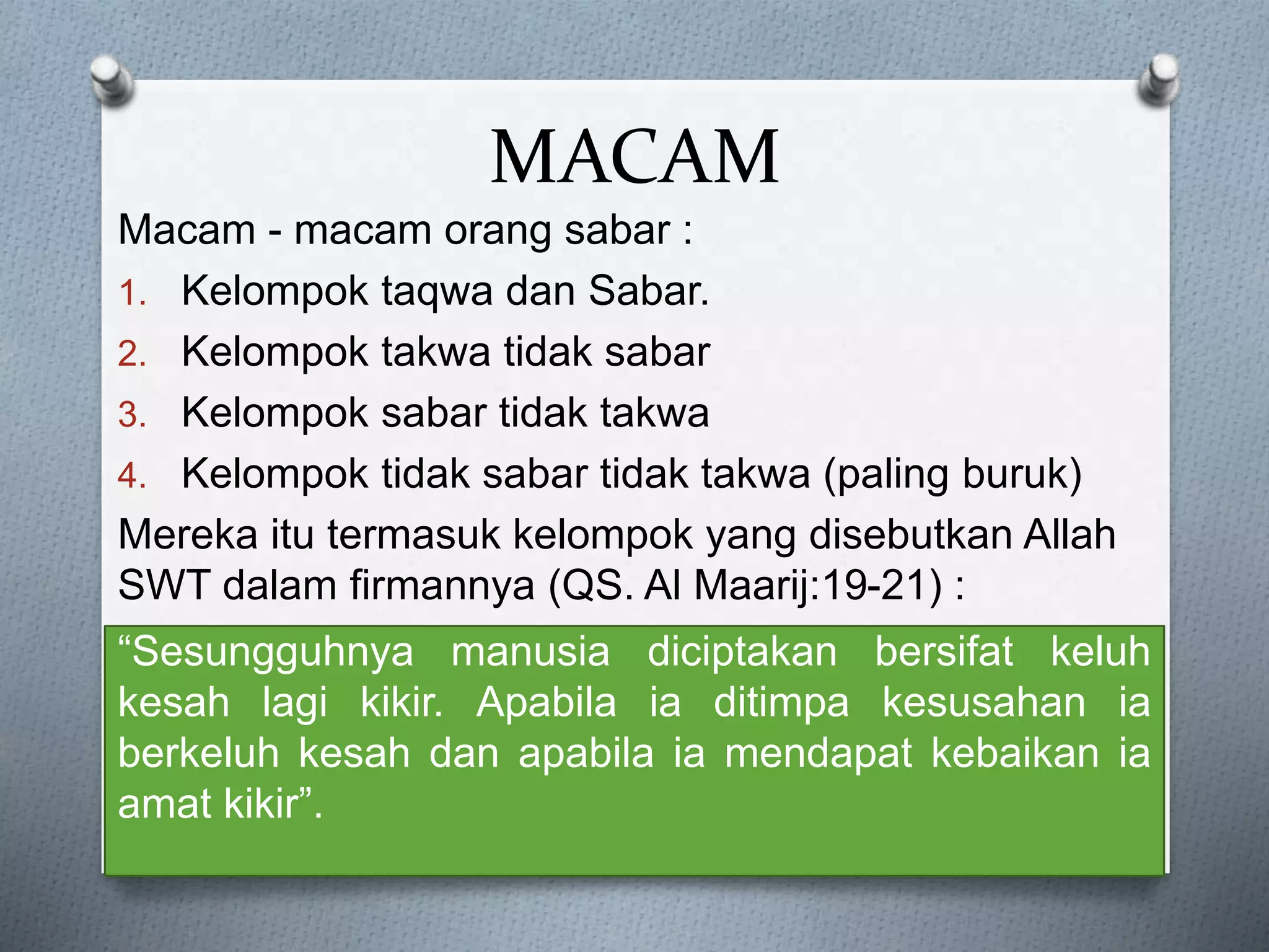 MACAM
Macam - macam orang sabar :
1. Kelompok taqwa dan Sabar.
2. Kelompok takwa tidak sabar
3. Kelompok sabar tidak takwa
4. Kelompok tidak sabar tidak takwa (paling buruk)
Mereka itu termasuk kelompok yang disebutkan Allah
SWT dalam firmannya (QS. Al Maarij:19-21) :
“Sesungguhnya manusia diciptakan bersifat keluh
kesah lagi kikir. Apabila ia ditimpa kesusahan ia
berkeluh kesah dan apabila ia mendapat kebaikan ia
amat kikir”.
 