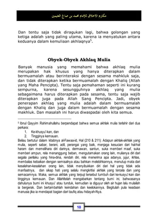 ‫ﺍﻟﻌﺜﻴﻤﲔ‬ ‫ﺻﺎﱀ‬ ‫ﺑﻦ‬ ‫ﳏﻤﺪ‬ ‫ﻟﻺﻣﺎﻡ‬ ‫ﺍﻻﺧﻼﻕ‬ ‫ﻣﻜﺎﺭﻡ‬
9
dilihat dari segi perilakunya yang memang sudah seperti itu,
ataupun dilihat dari sisi telah tertanamnya akhlaq yang baik
tersebut pada dirinya. Karena dia tidak akan merasa kepayahan
dan kesulitan ketika menghadirkannya, dan juga tidak akan
hilang darinya akhlaq tersebut meskipun ia berada dimanapun
juga, karena memang akhlaq yang baik telah menjadi perangai
dan tabiat aslinya. Kapanpun engkau bertemu dengannya pasti
akan mendapatinya baik akhlaqnya, dan dalam keadaan
bagaimanapun juga engkau bertatap muka dengannya, pasti
akan menemuinya terpuji perilakunya. Maka, dari sisi yang satu
ini dia tentu lebih sempurna tanpa diragukan lagi.
Adapun yang satunya lagi, ia telah bersungguh-sungguh
berjuang melawan dan melatih dirinya untuk dapat berperilaku
baik. Maka, tidak diragukan lagi bahwa dia mendapat pahala
dari sisi perjuangannnya dalam melawan dirinya, dan tentu saja
dia lebih utama dari sisi yang ini. Akan tetapi bagaimanapun
juga, jika ditinjau dari segi kesempurnaan akhlaq, tentu saja dia
kurang sempurna dari figur yang pertama.
Adapun jika ada seseorang yang mendapatkan karunia tersebut
kedua-keduanya, yaitu secara alami dan setelah berusaha dan
berupaya, tentu saja dia akan lebih sempurna lagi. Jadi
ringkasnya, seseorang dalam masalah ini terbagi menjadi empat
golongan:
1. Orang yang terhalang untuk mendapatkan akhlaq yang
mulia, baik secara alami maupun dengan jalan usaha dan
upaya.
2. Orang yang terhalang dari hal tersebut secara alami, akan
tetapi ia dapat berusaha untuk memilikinya.
3. Orang yang dikaruniai keduanya.
4. Orang yang mempunyai akhlaq secara alami, akan tetapi
terhalang dari usaha dan upaya untuk memilikinya.
 