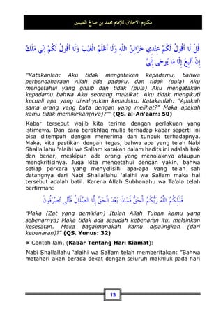 ‫ﺍﻟﻌﺜﻴﻤﲔ‬ ‫ﺻﺎﱀ‬ ‫ﺑﻦ‬ ‫ﳏﻤﺪ‬ ‫ﻟﻺﻣﺎﻡ‬ ‫ﺍﻻﺧﻼﻕ‬ ‫ﻣﻜﺎﺭﻡ‬
12
mempunyai misi tertentu ke dalam kabar-kabar Allah, baik dari
golongan kaum muslimin yang telah berbuat bid'ah dalam
agama Allah dengan sesuatu yang bukan dari Islam, maupun
dari golongan orang-orang non muslim yang dengan lancang
melontarkan kerancuan-kerancuan tersebut ke dalam hati kaum
muslimin dengan tujuan memfitnah dan menyesatkan mereka.
¤ Akan kami berikan anda contohnya, (Hadits Lalat):
Telah tsabit (tetap) dalam shahih Bukhari hadits dari Abu
Hurairah Radhiallahu 'Anhu bahwasannya Nabi Shallallahu ‘alaihi
wa Sallam bersabda:
‫ﺩﺍﺀ‬ ‫ﺟﻨﺎﺣﻴﻪ‬ ‫ﺃﺣﺪ‬ ‫ﰲ‬ ‫ﻓﺈﻥ‬ ‫ﻟﻴﻄﺮﺣﻪ‬ ‫ﰒ‬ ‫ﻓﻠﻴﻐﻤﺴﻪ‬ ‫ﺃﺣﺪﻛﻢ‬ ‫ﺷﺮﺍﺏ‬ ‫ﰲ‬ ‫ﺍﻟﺬﺑﺎﺏ‬ ‫ﻭﻟﻎ‬ ‫ﺇﺫﺍ‬
‫ﺍﻟﺪﻭﺍﺀ‬ ‫ﺍﻵﺧﺮ‬ ‫ﻭﰲ‬
”Jika seekor lalat jatuh ke dalam minuman salah seorang dari
kalian, maka hendaklah ia mencelupkannya (ke dalam air
minumannya) kemudian mengangkatnya, karena pada salah
satu sayapnya terdapat racun dan pada yang lainnya terdapat
penawarnya”.6
Kabar tersebut telah datang dari Rasulullah Shallallahu ‘alaihi
wa Sallam, dan Beliau Shallallahu ‘alaihi wa Sallam dalam
perkara-perkara yang ghaib tidak mungkin berbicara dengan
hawa nafsunya. Beliau Shallallahu ‘alaihi wa Sallam tidak
berbicara melainkan dengan apa-apa yang telah Allah
Subhanahu wa Ta’ala wahyukan kepadanya. Karena beliau juga
adalah seorang manusia, sedangkan manusia tentu tidak
mengetahui perkara yang ghaib. Bahkan Allah Subhanahu wa
Ta’ala telah berkata padanya:
6 Dikeluakan oleh Bukhari, No (5782) di Kitaabut Thib, dan Abu Daud seperti itu juga, No
(3844) di Kitaabul Ath'imah. Dan juga dikeluarkan oleh Ibnu Majah, No (3505) di Kitaabuth
Thib, dan oleh Imam Ahmad di kitabnya Al-Musnad (2 / 246, 263, 340, 355).
 