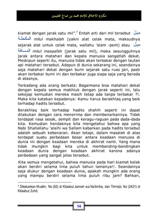 ‫ﺍﻟﻌﺜﻴﻤﲔ‬ ‫ﺻﺎﱀ‬ ‫ﺑﻦ‬ ‫ﳏﻤﺪ‬ ‫ﻟﻺﻣﺎﻡ‬ ‫ﺍﻻﺧﻼﻕ‬ ‫ﻣﻜﺎﺭﻡ‬
13

‫ﻚ‬‫ﹶ‬‫ﻠ‬‫ﻣ‬ ‫ﻲ‬
‫ﻧ‬ِ‫ﺇ‬ ‫ﻢ‬‫ﹸ‬
‫ﻜ‬‫ﹶ‬‫ﻟ‬ ‫ﹸ‬
‫ﻝ‬‫ﹸﻮ‬
‫ﻗ‬‫ﹶ‬‫ﺃ‬ ‫ﹶﺎ‬‫ﻟ‬‫ﻭ‬ ‫ﺐ‬‫ﻴ‬‫ﻐ‬‫ﹾ‬‫ﻟ‬‫ﺍ‬ 
‫ﻢ‬‫ﹶ‬‫ﻠ‬‫ﻋ‬‫ﹶ‬‫ﺃ‬ ‫ﹶﺎ‬‫ﻟ‬‫ﻭ‬ ِ‫ﻪ‬‫ﱠ‬
‫ﻠ‬‫ﺍﻟ‬ 
‫ﻦ‬ِ‫ﺋ‬‫ﺍ‬‫ﺰ‬‫ﺧ‬ ‫ِﻱ‬‫ﺪ‬‫ﻨ‬ِ‫ﻋ‬ ‫ﻢ‬‫ﹸ‬
‫ﻜ‬‫ﹶ‬‫ﻟ‬ ‫ﹸ‬
‫ﻝ‬‫ﹸﻮ‬
‫ﻗ‬‫ﹶ‬‫ﺃ‬ ‫ﹶﺎ‬‫ﻟ‬ ‫ﹾ‬‫ﻞ‬‫ﹸ‬
‫ﻗ‬

‫ﻲ‬‫ﹶ‬‫ﻟ‬ِ‫ﺇ‬ ‫ﻰ‬‫ﺣ‬‫ﻮ‬
‫ﻳ‬ ‫ﺎ‬‫ﻣ‬ ‫ﱠﺎ‬
‫ﻟ‬ِ‫ﺇ‬ 
‫ﻊ‬ِ‫ﺒ‬
‫ﺗ‬‫ﹶ‬‫ﺃ‬ ‫ﹾ‬‫ﻥ‬ِ‫ﺇ‬
“Katakanlah: Aku tidak mengatakan kepadamu, bahwa
perbendaharaan Allah ada padaku, dan tidak (pula) Aku
mengetahui yang ghaib dan tidak (pula) Aku mengatakan
kepadamu bahwa Aku seorang malaikat. Aku tidak mengikuti
kecuali apa yang diwahyukan kepadaku. Katakanlah: Apakah
sama orang yang buta dengan yang melihat? Maka apakah
kamu tidak memikirkan(nya)?” (QS. al-An'aam: 50)
Kabar tersebut wajib kita terima dengan perlakuan yang
istimewa. Dan cara berakhlaq mulia terhadap kabar seperti ini
bisa ditempuh dengan menerima dan tunduk terhadapnya.
Maka, kita pastikan dengan tegas, bahwa apa yang telah Nabi
Shallallahu ‘alaihi wa Sallam katakan dalam hadits ini adalah hak
dan benar, meskipun ada orang yang menolaknya ataupun
mengkritisinya. Juga kita mengetahui dengan yakin, bahwa
setiap perkara yang menyelisihi apa-apa yang telah sah
datangnya dari Nabi Shallallahu ‘alaihi wa Sallam maka hal
tersebut adalah batil. Karena Allah Subhanahu wa Ta’ala telah
berfirman:
‫ﹶ‬‫ﻥ‬‫ﹸﻮ‬
‫ﻓ‬‫ﺮ‬‫ﺼ‬
‫ﺗ‬ ‫ﻰ‬
‫ﻧ‬‫ﹶ‬‫ﺄ‬‫ﹶ‬‫ﻓ‬ ‫ﹸ‬
‫ﻝ‬‫ﹶﺎ‬‫ﻠ‬
‫ﻀ‬‫ﺍﻟ‬ ‫ﱠﺎ‬
‫ﻟ‬ِ‫ﺇ‬ 
‫ﻖ‬‫ﺤ‬‫ﹾ‬‫ﻟ‬‫ﺍ‬ ‫ﺪ‬‫ﻌ‬‫ﺑ‬ ‫ﹶﺍ‬‫ﺫ‬‫ﺎ‬‫ﻤ‬‫ﹶ‬‫ﻓ‬ 
‫ﻖ‬‫ﺤ‬‫ﹾ‬‫ﻟ‬‫ﺍ‬ 
‫ﻢ‬‫ﹸ‬
‫ﻜ‬
‫ﺑ‬‫ﺭ‬ 
‫ﻪ‬‫ﱠ‬
‫ﻠ‬‫ﺍﻟ‬ 
‫ﻢ‬‫ﹸ‬
‫ﻜ‬ِ‫ﻟ‬‫ﹶ‬‫ﺬ‬‫ﹶ‬‫ﻓ‬
Maka (Zat yang demikian) Itulah Allah Tuhan kamu yang
sebenarnya; Maka tidak ada sesudah kebenaran itu, melainkan
kesesatan. Maka bagaimanakah kamu dipalingkan (dari
kebenaran)?” (QS. Yunus: 32)
¤ Contoh lain, (Kabar Tentang Hari Kiamat):
Nabi Shallallahu ‘alaihi wa Sallam telah memberitakan: ”Bahwa
matahari akan berada dekat dengan seluruh makhluk pada hari
 