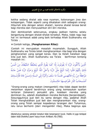 ‫ﺍﻟﻌﺜﻴﻤﲔ‬ ‫ﺻﺎﱀ‬ ‫ﺑﻦ‬ ‫ﳏﻤﺪ‬ ‫ﻟﻺﻣﺎﻡ‬ ‫ﺍﻻﺧﻼﻕ‬ ‫ﻣﻜﺎﺭﻡ‬
15
apakah mungkin seseorang berdiri selama lima puluh ribu
menit?!. Jawabnya: tidaklah mungkin hal tersebut. Jadi,
perbedaannya sangatlah jelas. Kalau memang demikian
keadaanya, maka seorang mukmin harus menerima kabar
seperti ini dengan lapang dada dan penuh ketenangan, dan dia
harus mampu memahaminya, serta terbuka hatinya akan apa
yang ditunjukan olehnya.
Kedua: Di antara bermuamalah yang baik dengan Allah
Subhanahu wa Ta’ala, hendaknya setiap manusia
mengambil hukum-hukum Allah Subhanahu wa Ta’ala
dengan cara menerima, melaksanakan, dan me-
nerapkannya. Dia tidak menolak sedikitpun dari hukum-
hukum tersebut. Jika ia menolaknya, maka perlakuan yang
demikian merupakan adab yang tidak baik terhadap Allah
Subhanahu wa Ta’ala. Entah alasan dari penolakannya karena
mengingkari hukumnya atau karena memang ia sombong untuk
mengamalkannya, atau juga karena terlalu meremehkan dalam
mengamalkannya. Maka, tindakan semua ini me-nafi-kan atau
membatalkan akhlaq yang baik dalam bermuamalah dengan
Allah Subhanahu wa Ta’ala .
¤ Contohnya, (Puasa):
Tidak diragukan lagi, berpuasa sangatlah terasa berat bagi diri
kita. Karena ketika berpuasa seseorang meninggalkan hal-hal
yang telah menjadi kebiasaan bagi dirinya, seperti makan,
minum, dan ber-jima' atau bersetubuh. Dan tentu saja hal ini
merupakan perkara yang berat baginya. Akan tetapi, seorang
mukmin yang baik budi pekertinya terhadap Allah Subhanahu
wa Ta’ala, tentu ia akan menerima beban seperti ini. Atau
dengan ungkapan lain: ia akan menerima kemuliaan dari Allah
Subhanahu wa Ta’ala ini. Karena sesungguhnya hal ini
merupakan suatu kenikmatan dari-Nya. Oleh karena itu,
seorang mukmin tentu mau menerima kenikmatan yang berupa
suatu beban tersebut dengan lapang dada dan penuh
ketenangan, yang bisa menjadikan lapang juga jiwanya. Maka,
kamu akan mendapatinya berpuasa selama berhari-hari di
 