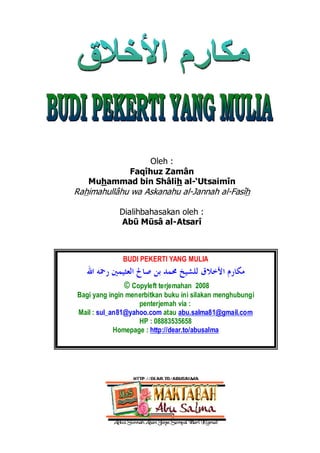 ‫ﺍﻟﻌﺜﻴﻤﲔ‬ ‫ﺻﺎﱀ‬ ‫ﺑﻦ‬ ‫ﳏﻤﺪ‬ ‫ﻟﻺﻣﺎﻡ‬ ‫ﺍﻻﺧﻼﻕ‬ ‫ﻣﻜﺎﺭﻡ‬
1
Oleh :
Faqîhuz Zamân
Muhammad bin Shâlih al-‘Utsaimîn
Rahimahullâhu wa Askanahu al-Jannah al-Fasîh
Dialihbahasakan oleh :
Abū Mūsâ al-Atsarî
BUDI PEKERTI YANG MULIA
‫ﺍﻷﺧﻼﻕ‬ ‫ﻣﻜﺎﺭﻡ‬
‫ﺍﷲ‬ ‫ﺭﲪﻪ‬ ‫ﺍﻟﻌﺜﻴﻤﲔ‬ ‫ﺻﺎﱀ‬ ‫ﺑﻦ‬ ‫ﳏﻤﺪ‬ ‫ﻟﻠﺸﻴﺦ‬
© Copyleft terjemahan 2008
Bagi yang ingin menerbitkan buku ini silakan menghubungi
penterjemah via :
Mail : sul_an81@yahoo.com atau abu.salma81@gmail.com
HP : 08883535658
Homepage : http://dear.to/abusalma
 