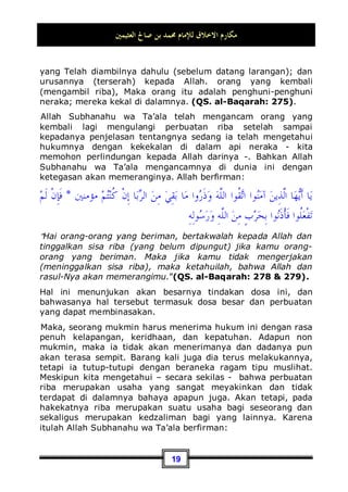 ‫ﺍﻟﻌﺜﻴﻤﲔ‬ ‫ﺻﺎﱀ‬ ‫ﺑﻦ‬ ‫ﳏﻤﺪ‬ ‫ﻟﻺﻣﺎﻡ‬ ‫ﺍﻻﺧﻼﻕ‬ ‫ﻣﻜﺎﺭﻡ‬
16
musim panas yang menyengat. Dan dengannya ia akan merasa
ridha dan lapang dada, karena dia berupaya beradab baik
terhadap Tuhannya. Akan tetapi sebaliknya, orang yang beradab
buruk terhadap Allah Subhanahu wa Ta’ala , ia akan menyambut
ibadah seperti ini dengan penuh kejemuan dan rasa kebencian.
Seandainya saja ia tidak takut dengan suatu perkara yang tidak
baik balasan akhirnya (yakni balasan dan dosa bagi orang yang
tidak menunaikan puasa -pent), tentu ia tidak akan
melaksanakan puasa tersebut.
¤ Contoh kedua, (Shalat):
Begitu pula dalam masalah shalat, tidak diragukan lagi bahwa
perkara shalat pun terasa berat bagi sebagian orang, terutama
bagi orang-orang munafik. Sebagaimana sabda Nabi Shallallahu
‘alaihi wa Sallam:
‫ﺍﳌﻨﺎﻓﻘﲔ‬ ‫ﻋﻠﻰ‬ ‫ﺍﻟﺼﻼﺓ‬ ‫ﺃﺛﻘﻞ‬
:
‫ﺍﻟﻔﺠﺮ‬ ‫ﻭﺻﻼﺓ‬ ‫ﺍﻟﻌﺸﺎﺀ‬ ‫ﺻﻼﺓ‬
”Shalat yang paling berat bagi orang-orang munafik adalah
shalat isya' dan shalat subuh”.8
Akan tetapi perkara shalat bagi seorang mukmin tidaklah berat,
Allah berfirman:

‫ﺼ‬‫ﺍﻟ‬‫ﻭ‬ ِ‫ﺮ‬‫ﺒ‬
‫ﺼ‬‫ِﺎﻟ‬‫ﺑ‬ ‫ﻮﺍ‬
‫ﻨ‬‫ِﻴ‬‫ﻌ‬‫ﺘ‬‫ﺳ‬‫ﺍ‬‫ﻭ‬
‫ﲔ‬ِ‫ﻌ‬ِ‫ﺷ‬‫ﺎ‬‫ﺨ‬‫ﹾ‬‫ﻟ‬‫ﺍ‬ ‫ﹶﻰ‬‫ﻠ‬‫ﻋ‬ ‫ﱠﺎ‬
‫ﻟ‬ِ‫ﺇ‬ ‫ﹲ‬
‫ﺓ‬‫ﲑ‬ِ‫ﺒ‬‫ﹶ‬‫ﻜ‬‫ﹶ‬‫ﻟ‬ ‫ﺎ‬‫ﻬ‬
‫ﻧ‬ِ‫ﺇ‬‫ﻭ‬ ِ‫ﺓ‬‫ﹶﺎ‬‫ﻠ‬
“Jadikanlah sabar dan shalat sebagai penolongmu. dan
sesungguhnya yang demikian itu sungguh berat, kecuali bagi
orang-orang yang khusyu', (yaitu) orang-orang yang meyakini,
bahwa mereka akan menemui Tuhannya, dan bahwa mereka
akan kembali kepada-Nya.”(QS. al-Baqarah: 45  46).
8 Dikeluarkan oleha Bukhari, No (633) di Kitaabul Adzaan, Muslim, No (251, 252, 253) di
Kitaabul Masaajid, Tirmidzi, No (217) di Abwabush Shalaah, Abu Daud, No (548) di
Kitaabush Shalaah, Nasa'I, No (848) di Kitaabul Qiblah, dan Ibnu Majah, No (791) di
Kitaabul Masaajid.
 