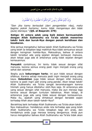 ‫ﺍﻟﻌﺜﻴﻤﲔ‬ ‫ﺻﺎﱀ‬ ‫ﺑﻦ‬ ‫ﳏﻤﺪ‬ ‫ﻟﻺﻣﺎﻡ‬ ‫ﺍﻻﺧﻼﻕ‬ ‫ﻣﻜﺎﺭﻡ‬
17
Maka, shalat bagi mereka bukanlah perkara yang berat, akan
tetapi sangat mudah dan ringan. Untuk itulah Nabi Shallallahu
‘alaihi wa Sallam bersabda:
‫ﺍﻟﺼﻼﺓ‬ ‫ﰲ‬ ‫ﻋﻴﲏ‬ ‫ﹸﺮﺓ‬
‫ﻗ‬ ‫ﺟﻌﻠﺖ‬ ‫ﻭ‬
”Telah dijadikan sebagai penyejuk mataku ketika shalat”.9
Shalat merupakan penyejuk mata bagi orang mukmin, dan
bekal kesehariannya yang ia siapkan untuk berjumpa dengan
Allah Subhanahu wa Ta’ala. Untuk itulah ia mengagungkan
kedudukan shalat dan memperhatikannya dengan sungguh-
sungguh. Karena shalat adalah tiang agama, dan juga
merupakan amalan pertama seorang hamba yang akan dihisab
atau dihitung kelak pada hari kiamat.
Maka itu, beradab baik terhadap Allah Subhanahu wa Ta’ala
dalam perkara shalat ialah dengan cara melaksanakannya
sedang hati anda dalam keadaan penuh kelapangan dan
ketenangan, mata anda terasa sejuk, merasa senang ketika
sedang menunaikannya, dan selalu menunggunya jika telah tiba
waktunya. Jika anda telah selesai dari shalat dzuhur, maka anda
selalu rindu dengan shalat ashar. Dan jika anda sudah
menunaikan shalat ashar, anda pun akan rindu dengan shalat
maghrib. Begitu pula jika anda telah selesai dari shalat maghrib,
maka anda akan merasa rindu dengan shalat isya'. Dan setelah
menunaikan shalat isya', anda akan merindukan shalat subuh.
Karena itulah, dahulu Rasulullah Shallallahu ‘alaihi wa Sallam
pernah berkata kepada Bilal: Wahai Bilal, hiburlah kita dengan
shalat10
. beliau berkata: hiburlah kita dengannya, karena
9 Dikeluarkan oleh Nasa-i, No (3949  3950) di Kitaabu 'Isyratin Nisaa', Ahmad di kitab Al-
Musnad (3 / 128, 199, 280), dan hadits tersebut ada di kitab Shahiihul Jaami', No (3134).
10 Dikeluarkan oleh Abu Daud, No (4985) di Kitaabul Adab, Ahmad di kitab Al-Musnad (5 /
364) dari jalan Mas'ar bin Kidam, dari 'Amr bin Murroh, dari Salim bin Al-Ja'd, dari
seseorang dari Bani Aslam, dari Nabi n. Dan isnad hadits tersebut shahih, adapun tidak
 