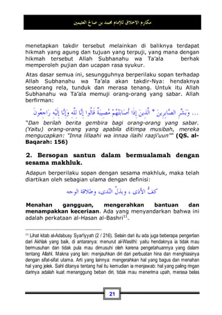 ‫ﺍﻟﻌﺜﻴﻤﲔ‬ ‫ﺻﺎﱀ‬ ‫ﺑﻦ‬ ‫ﳏﻤﺪ‬ ‫ﻟﻺﻣﺎﻡ‬ ‫ﺍﻻﺧﻼﻕ‬ ‫ﻣﻜﺎﺭﻡ‬
18
ketika sedang shalat ada rasa nyaman, ketenangan jiwa dan
kelapangan. Tidak seperti yang dikatakan oleh sebagian orang:
Hiburlah kita dengan selain shalat!, karena shalat terasa berat
bagi mereka dan menyusahkan diri-diri mereka.
Dan demikianlah seterusnya, engkau jadikan hatimu selalu
bergantung dengan shalat-shalat tersebut. Maka, tidak ragu lagi
hal ini termasuk adab yang baik terhadap Allah Subhanahu wa
Ta’ala .
¤ Contoh ketiga, (Pengharaman Riba):
Contoh ini merupakan masalah muamalah. Sungguh, Allah
Subhanahu wa Ta’ala telah mengharamkan riba bagi kita dengan
pengharaman yang sangat keras. Dan Ia ltelah halalkan bagi
kita jual beli. Allah Subhanahu wa Ta’ala berfirman tentang
masalah ini:

‫ﺲ‬‫ﻤ‬‫ﹾ‬‫ﻟ‬‫ﺍ‬ ‫ﻦ‬ِ‫ﻣ‬ ‫ﹸ‬
‫ﻥ‬‫ﹶﺎ‬‫ﻄ‬‫ﻴ‬
‫ﺸ‬‫ﺍﻟ‬ 
‫ﻪ‬‫ﹸ‬
‫ﻄ‬
‫ﺒ‬‫ﺨ‬‫ﺘ‬‫ﻳ‬ ‫ِﻱ‬‫ﺬ‬‫ﱠ‬
‫ﻟ‬‫ﺍ‬ 
‫ﻡ‬‫ﹸﻮ‬
‫ﻘ‬‫ﻳ‬ ‫ﺎ‬‫ﻤ‬‫ﹶ‬‫ﻛ‬ ‫ﱠﺎ‬
‫ﻟ‬ِ‫ﺇ‬ ‫ﹶ‬‫ﻥ‬‫ﻮ‬
‫ﻣ‬‫ﹸﻮ‬
‫ﻘ‬‫ﻳ‬ ‫ﹶﺎ‬‫ﻟ‬ ‫ﺎ‬‫ﺑ‬
‫ﺮ‬‫ﺍﻟ‬ ‫ﹶ‬‫ﻥ‬‫ﹸﻮ‬
‫ﻠ‬‫ﹸ‬
‫ﻛ‬‫ﹾ‬‫ﺄ‬‫ﻳ‬ ‫ﻦ‬‫ِﻳ‬‫ﺬ‬‫ﱠ‬
‫ﻟ‬‫ﺍ‬

‫ﻩ‬َ‫ﺀ‬‫ﺎ‬‫ﺟ‬ ‫ﻦ‬‫ﻤ‬‫ﹶ‬‫ﻓ‬ ‫ﺎ‬‫ﺑ‬
‫ﺮ‬‫ﺍﻟ‬ ‫ﻡ‬
‫ﺮ‬‫ﺣ‬‫ﻭ‬ ‫ﻊ‬‫ﻴ‬‫ﺒ‬‫ﹾ‬‫ﻟ‬‫ﺍ‬ 
‫ﻪ‬‫ﱠ‬
‫ﻠ‬‫ﺍﻟ‬ ‫ﱠ‬‫ﻞ‬‫ﺣ‬‫ﹶ‬‫ﺃ‬‫ﻭ‬ ‫ﺎ‬‫ﺑ‬
‫ﺮ‬‫ﺍﻟ‬ ‫ﹸ‬
‫ﻞ‬‫ﹾ‬‫ﺜ‬ِ‫ﻣ‬ 
‫ﻊ‬‫ﻴ‬‫ﺒ‬‫ﹾ‬‫ﻟ‬‫ﺍ‬ ‫ﺎ‬‫ﻤ‬
‫ﻧ‬ِ‫ﺇ‬ ‫ﹸﻮﺍ‬
‫ﻟ‬‫ﹶﺎ‬‫ﻗ‬ ‫ﻢ‬
‫ﻬ‬
‫ﻧ‬‫ﹶ‬‫ﺄ‬ِ‫ﺑ‬ ‫ﻚ‬ِ‫ﻟ‬‫ﹶ‬‫ﺫ‬
‫ﻦ‬ِ‫ﻣ‬ ‫ﹲ‬
‫ﺔ‬‫ﹶ‬‫ﻈ‬ِ‫ﻋ‬‫ﻮ‬‫ﻣ‬
‫ﻬ‬‫ﺘ‬‫ﻧ‬‫ﹶﺎ‬‫ﻓ‬ ِ‫ﻪ‬
‫ﺑ‬‫ﺭ‬
َ‫ـ‬
‫ﹶﻠ‬‫ﻓ‬ ‫ﻰ‬
َ‫ـ‬
‫ﺍﻟ‬ ‫ﹶﻰ‬‫ﻟ‬ِ‫ﺇ‬ 
‫ﻩ‬
‫ﺮ‬‫ﻣ‬‫ﹶ‬‫ﺃ‬‫ﻭ‬ ‫ﻒ‬‫ﹶ‬‫ﻠ‬‫ﺳ‬ ‫ﺎ‬‫ﻣ‬ 
‫ﻪ‬
‫ـ‬
‫ﻣ‬‫ﻭ‬ ِ‫ﻪ‬‫ﱠ‬
‫ﻠ‬
َ‫ـ‬
‫ﹶ‬‫ﻟ‬‫ﹸﻭ‬
‫ﺄ‬‫ﹶ‬‫ﻓ‬ ‫ﺩ‬‫ﺎ‬‫ﻋ‬ ‫ﻦ‬
‫ـ‬
‫ﻚ‬ِ‫ﺌ‬
‫ﺻ‬‫ﹶ‬‫ﺃ‬
‫ـ‬
‫ِﻴ‬‫ﻓ‬ ‫ﻢ‬
‫ﻫ‬ ِ‫ﺭ‬‫ﺎ‬
‫ﻨ‬‫ﺍﻟ‬ 
‫ﺏ‬‫ﺎ‬‫ﺤ‬
‫ـ‬
ِ‫ﻟ‬‫ﺎ‬‫ﺧ‬ ‫ﺎ‬‫ﻬ‬
‫ـ‬
‫ﹶ‬‫ﻥ‬‫ﻭ‬
‫ﺪ‬
“Orang-orang yang makan (mengambil) riba tidak dapat berdiri
melainkan seperti berdirinya orang yang kemasukan syaitan
lantaran (tekanan) penyakit gila. keadaan mereka yang
demikian itu, adalah disebabkan mereka Berkata (berpendapat),
Sesungguhnya jual beli itu sama dengan riba, padahal Allah
Telah menghalalkan jual beli dan mengharamkan riba. orang-
orang yang Telah sampai kepadanya larangan dari Tuhannya,
lalu terus berhenti (dari mengambil riba), Maka baginya apa
diketahuinya seorang sahabat tersebut tidak berpengaruh buruk. Hadits ini juga terdapat
dalam kitab Shahiihul Jaami' karya Imam Al-Albani, No (7892).
 