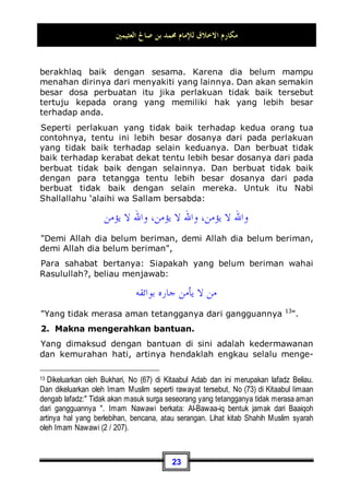 ‫ﺍﻟﻌﺜﻴﻤﲔ‬ ‫ﺻﺎﱀ‬ ‫ﺑﻦ‬ ‫ﳏﻤﺪ‬ ‫ﻟﻺﻣﺎﻡ‬ ‫ﺍﻻﺧﻼﻕ‬ ‫ﻣﻜﺎﺭﻡ‬
20
‫ﹶ‬‫ﻥ‬‫ﻮ‬
‫ﻤ‬‫ﹶ‬‫ﻠ‬‫ﹾ‬‫ﻈ‬
‫ﺗ‬ ‫ﹶﺎ‬‫ﻟ‬‫ﻭ‬ ‫ﹶ‬‫ﻥ‬‫ﻮ‬
‫ﻤ‬ِ‫ﻠ‬‫ﹾ‬‫ﻈ‬‫ﺗ‬ ‫ﹶﺎ‬‫ﻟ‬ ‫ﻢ‬‫ﹸ‬
‫ﻜ‬ِ‫ﻟ‬‫ﺍ‬‫ﻮ‬‫ﻣ‬‫ﹶ‬‫ﺃ‬ 
‫ﺱ‬‫ُﻭ‬
‫ﺀ‬
‫ﺭ‬ ‫ﻢ‬‫ﹸ‬
‫ﻜ‬‫ﹶ‬‫ﻠ‬‫ﹶ‬‫ﻓ‬ ‫ﻢ‬
‫ﺘ‬‫ﺒ‬
‫ﺗ‬ ‫ﹾ‬‫ﻥ‬ِ‫ﺇ‬‫ﻭ‬
“Dan jika kamu bertaubat (dari pengambilan riba), maka
bagimu pokok hartamu; kamu tidak menganiaya dan tidak
(pula) dianiaya.” (QS. al-Baqarah: 279)
Ketiga: Di antara adab yang baik dalam bermuamalah
dengan Allah Subhanahu wa Ta’ala adalah menerima
takdir baik dan buruk-Nya dengan penuh keridhaan dan
kesabaran.
Kita semua mengetahui bahwa takdir Allah Subhanahu wa Ta’ala
yang telah Ia tetapkan bagi makhluk-Nya tidak semuanya sesuai
dengan keinginan hamba-Nya. Maksudnya, bahwa di antara
takdir tersebut ada yang sejalan dengan kemauan manusia,
akan tetapi juga ada di antaranya yang tidak sejalan dengan
kemauannya.
Penyakit contohnya; Ini tentu tidak sesuai dengan sifat
manusia, karena semua orang pasti ingin menjadi orang yang
sehat dan selamat.
Begitu pula kekurangan harta; ini pun tidak sesuai dengan
sifatnya. Karena setiap manusia pasti ingin menjadi orang yang
kaya. Kebodohan juga tidak sesuai dengan sifat manusia,
karena ia pasti ingin jadi orang yang pandai. Akan tetapi takdir
Allah Subhanahu wa Ta’ala sangat beranekaragam karena
hikmah yang hanya diketahui oleh-Nya saja. Di antaranya ada
yang sesuai dengan sifat manusia, maka dia pun merasa lega
karena sesuai dengan tuntutan tabiatnya. Akan tetapi, di
antaranya juga ada yang tidak sesuai dengan kemauannya.
Maka itu, apakah yang dimaksud dengan beradab sopan
terhadap Allah akan takdir-takdir-Nya?
Berakhlaq baik terhadap Allah Subhanahu wa Ta’ala akan takdir-
Nya maksudnya: hendaknya anda rela terhadap apa yang telah
Allah Subhanahu wa Ta’ala tetapkan bagi diri anda, dan
hendaknya anda juga merasa tenang dengannya. Anda pun
harus mengetahui bahwa Allah Subhanahu wa Ta’ala tidak akan
 