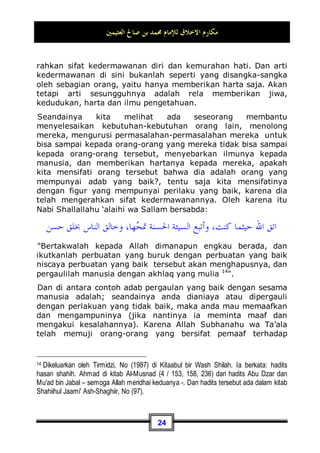 ‫ﺍﻟﻌﺜﻴﻤﲔ‬ ‫ﺻﺎﱀ‬ ‫ﺑﻦ‬ ‫ﳏﻤﺪ‬ ‫ﻟﻺﻣﺎﻡ‬ ‫ﺍﻻﺧﻼﻕ‬ ‫ﻣﻜﺎﺭﻡ‬
21
menetapkan takdir tersebut melainkan di baliknya terdapat
hikmah yang agung dan tujuan yang terpuji, yang mana dengan
hikmah tersebut Allah Subhanahu wa Ta’ala berhak
memperoleh pujian dan ucapan rasa syukur.
Atas dasar semua ini, sesungguhnya berperilaku sopan terhadap
Allah Subhanahu wa Ta’ala akan takdir-Nya: hendaknya
seseorang rela, tunduk dan merasa tenang. Untuk itu Allah
Subhanahu wa Ta’ala memuji orang-orang yang sabar. Allah
berfirman:
...
‫ﻦ‬‫ِﻳ‬‫ﺮ‬ِ‫ﺑ‬‫ﺎ‬
‫ﺼ‬‫ﺍﻟ‬ ِ‫ﺮ‬
‫ﺸ‬‫ﺑ‬‫ﻭ‬
*
‫ﹶ‬‫ﻥ‬‫ﻮ‬
‫ﻌ‬ِ‫ﺟ‬‫ﺍ‬‫ﺭ‬ ِ‫ﻪ‬‫ﻴ‬‫ﹶ‬‫ﻟ‬ِ‫ﺇ‬ ‫ﺎ‬
‫ﻧ‬ِ‫ﺇ‬‫ﻭ‬ ِ‫ﻪ‬‫ﱠ‬
‫ﻠ‬ِ‫ﻟ‬ ‫ﺎ‬
‫ﻧ‬ِ‫ﺇ‬ ‫ﹸﻮﺍ‬
‫ﻟ‬‫ﹶﺎ‬‫ﻗ‬ ‫ﹲ‬
‫ﺔ‬‫ﺒ‬‫ِﻴ‬‫ﺼ‬
‫ﻣ‬ ‫ﻢ‬
‫ﻬ‬‫ﺘ‬‫ﺑ‬‫ﺎ‬‫ﺻ‬‫ﹶ‬‫ﺃ‬ ‫ﹶﺍ‬‫ﺫ‬ِ‫ﺇ‬ ‫ﻦ‬‫ِﻳ‬‫ﺬ‬‫ﱠ‬
‫ﻟ‬‫ﺍ‬
“Dan berilah berita gembira bagi orang-orang yang sabar.
(Yaitu) orang-orang yang apabila ditimpa musibah, mereka
mengucapkan: Inna lillaahi wa innaa ilaihi raaji'uun” (QS. al-
Baqarah: 156)
2. Bersopan santun dalam bermualamah dengan
sesama makhluk.
Adapun berperilaku sopan dengan sesama makhluk, maka telah
diartikan oleh sebagian ulama dengan definisi:
‫ﻭﻃﻼﻗﺔ‬ ،‫ﺪﻯ‬
‫ﻨ‬‫ﺍﻟ‬ ‫ﹸ‬
‫ﻝ‬‫ﻭﺑﺬ‬ ، ‫ﺍﻷﺫﻯ‬ 
‫ﻒ‬‫ﻛ‬
‫ﺍﻟﻮﺟﻪ‬
Menahan gangguan, mengerahkan bantuan dan
menampakkan keceriaan. Ada yang menyandarkan bahwa ini
adalah perkataan al-Hasan al-Bashri11
.
11 Lihat kitab al-Adabusy Syar'iyyah (2 / 216). Selain dari itu ada juga beberapa pengertian
dari Akhlak yang baik, di antaranya: menurut al-Wasithi: yaitu hendaknya ia tidak mau
bermusuhan dan tidak pula mau dimusuhi oleh karena pengetahuannya yang dalam
tentang Allahl. Makna yang lain: menjauhkan diri dari perbuatan hina dan menghiasinya
dengan sifat-sifat utama. Arti yang lainnya: mengerahkan hal yang bagus dan menahan
hal yang jelek. Sahl ditanya tentang hal itu kemudian ia menjawab: hal yang paling ringan
darinya adalah kuat menanggung beban diri, tidak mau menerima upah, merasa belas
 