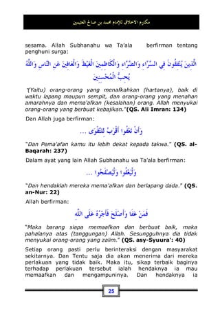 ‫ﺍﻟﻌﺜﻴﻤﲔ‬ ‫ﺻﺎﱀ‬ ‫ﺑﻦ‬ ‫ﳏﻤﺪ‬ ‫ﻟﻺﻣﺎﻡ‬ ‫ﺍﻻﺧﻼﻕ‬ ‫ﻣﻜﺎﺭﻡ‬
22
1. Makna menahan gangguan.
Artinya adalah hendaknya seseorang menahan dirinya dari
menyakiti yang lainnya, baik itu dengan harta atau dengan
sesuatu yang berkaitan dengan jiwa, atau mungkin juga yang
berhubungan dengan kehormatan dirinya. Untuk itu, orang yang
belum mampu menahan dirinya dari menyakiti sesama, maka
dia belumlah berperilaku baik, akan tetapi sebaliknya dia adalah
orang yang berperilaku buruk.
Rasulullah Shallallahu ‘alaihi wa Sallam telah memberitakan
tentang haramnya menyakiti seorang muslim dengan segala
macam caranya. Pemberitahuan tersebut telah terjadi di suatu
tempat yang paling agung, ketika umatnya berkumpul di sana,
beliau bersabda:
‫ﰲ‬ ،‫ﻫـﺬﺍ‬ ‫ﻳـﻮﻣﻜﻢ‬ ‫ﻛﺤﺮﻣﺔ‬ ،‫ﺣﺮﺍﻡ‬ ‫ﻋﻠﻴﻜﻢ‬ ‫ﻭﺃﻋﺮﺍﺿﻜﻢ‬ ،‫ﻭﺃﻣﻮﺍﻟﻜﻢ‬ ،‫ﺩﻣﺎﺀﻛﻢ‬ ‫ﺇﻥ‬
‫ﻫﺬﺍ‬ ‫ﺑﻠﺪﻛﻢ‬ ‫ﰲ‬ ، ‫ﻫﺬﺍ‬ ‫ﺷﻬﺮﻛﻢ‬
Sesungguhnya darah-darah, harta-harta, dan kehormatan-
kehormantan kalian adalah haram bagi sesama kalian, seperti
haramnya hari kalian ini, di bulan kalian ini, dan di negeri kalian
ini 12
.
Jika ada orang berbuat aniaya terhadap orang lain dengan
mengambil hartanya, atau dengan menipunya, atau
menghianatinya, atau memukulnya dan melakukan tindakan
kriminal terhadapnya, mencelanya, menggunjingnya, atau
mengadu domba dengan yang lainnya, tentu saja dia belum
kasihan terhadap orang yang didzalimi, memohonkan ampunan baginya, dan mau
menolongnya dengan memberikan syafa'at padanya. Rujuklah kitab: Madaarijus Saalikiin
karya Ibnul Qayyim (2 / 294), kitab Al-Ihyaa' (3 / 53), dan kitab Al-Adabusy Syar'iyyah (2 /
216).
12 Dikeluarkan oleh Bukhari, No (67) di Kitaabul 'Ilmi dan No (1741) di Kitaabul Hajj juga
No (4406) di Kitaabul Maghaazii. Dan dikeluarkan juga oleh Muslim, No (29  30) di
Kitaabul Qiyaamah.
 