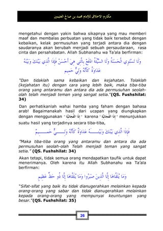 ‫ﺍﻟﻌﺜﻴﻤﲔ‬ ‫ﺻﺎﱀ‬ ‫ﺑﻦ‬ ‫ﳏﻤﺪ‬ ‫ﻟﻺﻣﺎﻡ‬ ‫ﺍﻻﺧﻼﻕ‬ ‫ﻣﻜﺎﺭﻡ‬
23
berakhlaq baik dengan sesama. Karena dia belum mampu
menahan dirinya dari menyakiti yang lainnya. Dan akan semakin
besar dosa perbuatan itu jika perlakuan tidak baik tersebut
tertuju kepada orang yang memiliki hak yang lebih besar
terhadap anda.
Seperti perlakuan yang tidak baik terhadap kedua orang tua
contohnya, tentu ini lebih besar dosanya dari pada perlakuan
yang tidak baik terhadap selain keduanya. Dan berbuat tidak
baik terhadap kerabat dekat tentu lebih besar dosanya dari pada
berbuat tidak baik dengan selainnya. Dan berbuat tidak baik
dengan para tetangga tentu lebih besar dosanya dari pada
berbuat tidak baik dengan selain mereka. Untuk itu Nabi
Shallallahu ‘alaihi wa Sallam bersabda:
‫ﻳﺆﻣﻦ‬ ‫ﻻ‬ ‫ﻭﺍﷲ‬ ،‫ﻳﺆﻣﻦ‬ ‫ﻻ‬ ‫ﻭﺍﷲ‬ ،‫ﻳﺆﻣﻦ‬ ‫ﻻ‬ ‫ﻭﺍﷲ‬
Demi Allah dia belum beriman, demi Allah dia belum beriman,
demi Allah dia belum beriman,
Para sahabat bertanya: Siapakah yang belum beriman wahai
Rasulullah?, beliau menjawab:
‫ﺑﻮﺍﺋﻘﻪ‬ ‫ﺟﺎﺭﻩ‬ ‫ﻳﺄﻣﻦ‬ ‫ﻻ‬ ‫ﻣﻦ‬
Yang tidak merasa aman tetangganya dari gangguannya 13
.
2. Makna mengerahkan bantuan.
Yang dimaksud dengan bantuan di sini adalah kedermawanan
dan kemurahan hati, artinya hendaklah engkau selalu menge-
13 Dikeluarkan oleh Bukhari, No (67) di Kitaabul Adab dan ini merupakan lafadz Beliau.
Dan dikeluarkan oleh Imam Muslim seperti rawayat tersebut, No (73) di Kitaabul Iimaan
dengab lafadz: Tidak akan masuk surga seseorang yang tetangganya tidak merasa aman
dari gangguannya . Imam Nawawi berkata: Al-Bawaa-iq bentuk jamak dari Baaiqoh
artinya hal yang berlebihan, bencana, atau serangan. Lihat kitab Shahih Muslim syarah
oleh Imam Nawawi (2 / 207).
 