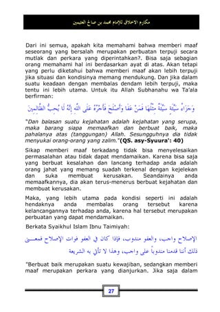 ‫ﺍﻟﻌﺜﻴﻤﲔ‬ ‫ﺻﺎﱀ‬ ‫ﺑﻦ‬ ‫ﳏﻤﺪ‬ ‫ﻟﻺﻣﺎﻡ‬ ‫ﺍﻻﺧﻼﻕ‬ ‫ﻣﻜﺎﺭﻡ‬
24
rahkan sifat kedermawanan diri dan kemurahan hati. Dan arti
kedermawanan di sini bukanlah seperti yang disangka-sangka
oleh sebagian orang, yaitu hanya memberikan harta saja. Akan
tetapi arti sesungguhnya adalah rela memberikan jiwa,
kedudukan, harta dan ilmu pengetahuan.
Seandainya kita melihat ada seseorang membantu
menyelesaikan kebutuhan-kebutuhan orang lain, menolong
mereka, mengurusi permasalahan-permasalahan mereka untuk
bisa sampai kepada orang-orang yang mereka tidak bisa sampai
kepada orang-orang tersebut, menyebarkan ilmunya kepada
manusia, dan memberikan hartanya kepada mereka, apakah
kita mensifati orang tersebut bahwa dia adalah orang yang
mempunyai adab yang baik?, tentu saja kita mensifatinya
dengan figur yang mempunyai perilaku yang baik, karena dia
telah mengerahkan sifat kedermawanannya. Oleh karena itu
Nabi Shallallahu ‘alaihi wa Sallam bersabda:
‫ﺣﺴﻦ‬ ‫ﲞﻠﻖ‬ ‫ﺍﻟﻨﺎﺱ‬ ‫ﻭﺧﺎﻟﻖ‬ ،‫ﻬﺎ‬
‫ﺤ‬‫ﲤ‬ ‫ﺍﳊﺴﻨﺔ‬ ‫ﺍﻟﺴﻴﺌﺔ‬ ‫ﻭﺃﺗﺒﻊ‬ ،‫ﻛﻨﺖ‬ ‫ﺣﻴﺜﻤﺎ‬ ‫ﺍﷲ‬ ‫ﺍﺗﻖ‬
Bertakwalah kepada Allah dimanapun engkau berada, dan
ikutkanlah perbuatan yang buruk dengan perbuatan yang baik
niscaya perbuatan yang baik tersebut akan menghapusnya, dan
pergaulilah manusia dengan akhlaq yang mulia 14
.
Dan di antara contoh adab pergaulan yang baik dengan sesama
manusia adalah; seandainya anda dianiaya atau dipergauli
dengan perlakuan yang tidak baik, maka anda mau memaafkan
dan mengampuninya (jika nantinya ia meminta maaf dan
mengakui kesalahannya). Karena Allah Subhanahu wa Ta’ala
telah memuji orang-orang yang bersifat pemaaf terhadap
14 Dikeluarkan oleh Tirmidzi, No (1987) di Kitaabul bir Wash Shilah. Ia berkata: hadits
hasan shahih. Ahmad di kitab Al-Musnad (4 / 153, 158, 236) dari hadits Abu Dzar dan
Mu'ad bin Jabal – semoga Allah meridhai keduanya -. Dan hadits tersebut ada dalam kitab
Shahiihul Jaami' Ash-Shaghiir, No (97).
 