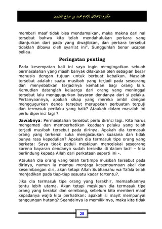 ‫ﺍﻟﻌﺜﻴﻤﲔ‬ ‫ﺻﺎﱀ‬ ‫ﺑﻦ‬ ‫ﳏﻤﺪ‬ ‫ﻟﻺﻣﺎﻡ‬ ‫ﺍﻻﺧﻼﻕ‬ ‫ﻣﻜﺎﺭﻡ‬
25
sesama. Allah Subhanahu wa Ta’ala berfirman tentang
penghuni surga:

‫ﻪ‬‫ﱠ‬
‫ﻠ‬‫ﺍﻟ‬‫ﻭ‬ ِ‫ﺱ‬‫ﺎ‬
‫ﻨ‬‫ﺍﻟ‬ ِ‫ﻦ‬‫ﻋ‬ ‫ﲔ‬ِ‫ﻓ‬‫ﺎ‬‫ﻌ‬‫ﹾ‬‫ﻟ‬‫ﺍ‬‫ﻭ‬ ‫ﹶ‬‫ﻆ‬‫ﻴ‬‫ﻐ‬‫ﹾ‬‫ﻟ‬‫ﺍ‬ ‫ﲔ‬ِ‫ﻤ‬ِ‫ﻇ‬‫ﹶﺎ‬‫ﻜ‬‫ﹾ‬‫ﻟ‬‫ﺍ‬‫ﻭ‬ ِ‫ﺀ‬‫ﺍ‬
‫ﺮ‬
‫ﻀ‬‫ﺍﻟ‬‫ﻭ‬ ِ‫ﺀ‬‫ﺍ‬
‫ﺮ‬
‫ﺴ‬‫ﺍﻟ‬ ‫ِﻲ‬‫ﻓ‬ ‫ﹶ‬‫ﻥ‬‫ﹸﻮ‬
‫ﻘ‬ِ‫ﻔ‬‫ﻨ‬
‫ﻳ‬ ‫ﻦ‬‫ِﻳ‬‫ﺬ‬‫ﱠ‬
‫ﻟ‬‫ﺍ‬
‫ﲔ‬ِ‫ﻨ‬ِ‫ﺴ‬‫ﺤ‬
‫ﻤ‬‫ﹾ‬‫ﻟ‬‫ﺍ‬ 
‫ﺐ‬ِ‫ﺤ‬
‫ﻳ‬
(Yaitu) orang-orang yang menafkahkan (hartanya), baik di
waktu lapang maupun sempit, dan orang-orang yang menahan
amarahnya dan mema'afkan (kesalahan) orang. Allah menyukai
orang-orang yang berbuat kebajikan.”(QS. Ali Imran: 134)
Dan Allah juga berfirman:
‫ﻯ‬‫ﻮ‬‫ﹾ‬‫ﻘ‬
‫ﺘ‬‫ِﻠ‬‫ﻟ‬ 
‫ﺏ‬‫ﺮ‬‫ﹾ‬‫ﻗ‬‫ﹶ‬‫ﺃ‬ ‫ﹸﻮﺍ‬
‫ﻔ‬‫ﻌ‬‫ﺗ‬ ‫ﹾ‬‫ﻥ‬‫ﹶ‬‫ﺃ‬‫ﻭ‬
...
“Dan Pema'afan kamu itu lebih dekat kepada takwa.” (QS. al-
Baqarah: 237)
Dalam ayat yang lain Allah Subhanahu wa Ta’ala berfirman:
‫ﻮﺍ‬
‫ﺤ‬‫ﹶ‬‫ﻔ‬‫ﺼ‬‫ﻴ‬‫ﹾ‬‫ﻟ‬‫ﻭ‬ ‫ﹸﻮﺍ‬
‫ﻔ‬‫ﻌ‬‫ﻴ‬‫ﹾ‬‫ﻟ‬‫ﻭ‬
...
“Dan hendaklah mereka mema'afkan dan berlapang dada.” (QS.
an-Nur: 22)
Allah berfirman:
ِ‫ﻪ‬‫ﱠ‬
‫ﻠ‬‫ﺍﻟ‬ ‫ﹶﻰ‬‫ﻠ‬‫ﻋ‬ 
‫ﻩ‬
‫ﺮ‬‫ﺟ‬‫ﹶ‬‫ﺄ‬‫ﹶ‬‫ﻓ‬ ‫ﺢ‬‫ﹶ‬‫ﻠ‬‫ﺻ‬‫ﹶ‬‫ﺃ‬‫ﻭ‬ ‫ﹶﺎ‬‫ﻔ‬‫ﻋ‬ ‫ﻦ‬‫ﻤ‬‫ﹶ‬‫ﻓ‬
“Maka barang siapa memaafkan dan berbuat baik, maka
pahalanya atas (tanggungan) Allah. Sesungguhnya dia tidak
menyukai orang-orang yang zalim.” (QS. asy-Syuura': 40)
Setiap orang pasti perlu berinteraksi dengan masyarakat
sekitarnya. Dan Tentu saja dia akan menerima dari mereka
perlakuan yang tidak baik. Maka itu, sikap terbaik baginya
terhadap perlakuan tersebut ialah hendaknya ia mau
memaafkan dan mengampuninya. Dan hendaknya ia
 
