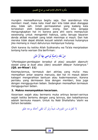 ‫ﺍﻟﻌﺜﻴﻤﲔ‬ ‫ﺻﺎﱀ‬ ‫ﺑﻦ‬ ‫ﳏﻤﺪ‬ ‫ﻟﻺﻣﺎﻡ‬ ‫ﺍﻻﺧﻼﻕ‬ ‫ﻣﻜﺎﺭﻡ‬
26
mengetahui dengan yakin bahwa sikapnya yang mau memberi
maaf dan membalas perbuatan yang tidak baik tersebut dengan
kebaikan, kelak permusuhan yang terjadi antara dia dengan
saudaranya akan berubah menjadi sebuah persaudaraan, rasa
cinta dan persahabatan. Allah Subhanahu wa Ta’ala berfirman:
ِ‫ﻫ‬ ‫ِﻲ‬‫ﺘ‬‫ﱠ‬
‫ﻟ‬‫ِﺎ‬‫ﺑ‬ ‫ﻊ‬‫ﹶ‬‫ﻓ‬‫ﺩ‬‫ﺍ‬ ‫ﹸ‬
‫ﺔ‬‫ﹶ‬‫ﺌ‬
‫ﻴ‬
‫ﺴ‬‫ﺍﻟ‬ ‫ﹶﺎ‬‫ﻟ‬‫ﻭ‬ ‫ﹸ‬
‫ﺔ‬‫ﻨ‬‫ﺴ‬‫ﺤ‬‫ﹾ‬‫ﻟ‬‫ﺍ‬ ‫ِﻱ‬‫ﻮ‬‫ﺘ‬‫ﺴ‬‫ﺗ‬ ‫ﹶﺎ‬‫ﻟ‬‫ﻭ‬

‫ﻪ‬‫ﻨ‬‫ﻴ‬‫ﺑ‬‫ﻭ‬ ‫ﻚ‬‫ﻨ‬‫ﻴ‬‫ﺑ‬ ‫ِﻱ‬‫ﺬ‬‫ﱠ‬
‫ﻟ‬‫ﺍ‬ ‫ﹶﺍ‬‫ﺫ‬ِ‫ﺈ‬‫ﹶ‬‫ﻓ‬ 
‫ﻦ‬‫ﺴ‬‫ﺣ‬‫ﹶ‬‫ﺃ‬ ‫ﻲ‬
‫ِﻴﻢ‬‫ﻤ‬‫ﺣ‬ 
‫ﻲ‬ِ‫ﻟ‬‫ﻭ‬ 
‫ﻪ‬
‫ﻧ‬‫ﹶ‬‫ﺄ‬‫ﹶ‬‫ﻛ‬ ‫ﹲ‬
‫ﺓ‬‫ﻭ‬‫ﺍ‬‫ﺪ‬‫ﻋ‬
“Dan tidaklah sama kebaikan dan kejahatan. Tolaklah
(kejahatan itu) dengan cara yang lebih baik, maka tiba-tiba
orang yang antaramu dan antara dia ada permusuhan seolah-
olah telah menjadi teman yang sangat setia.”(QS. Fushshilat:
34)
Dan perhatikanlah wahai hamba yang faham dengan bahasa
arab! Bagaimanakah hasil dari ucapan yang diungkapkan
dengan menggunakan 
ِ‫ﺔ‬
‫ﻴ‬ِ‫ﺋ‬‫ﺎ‬‫ﺠ‬‫ﹸ‬
‫ﻔ‬‫ﺍﻟ‬ ‫ﹶﺍ‬‫ﺫ‬ِ‫ﺇ‬
 karena 
ِ‫ﺔ‬
‫ﻴ‬ِ‫ﺋ‬‫ﺎ‬‫ﺠ‬‫ﹸ‬
‫ﻔ‬‫ﺍﻟ‬ ‫ﹶﺍ‬‫ﺫ‬ِ‫ﺇ‬
 menunjukkan
suatu hasil yang terjadinya secara tiba-tiba,
‫ﻨ‬‫ﻴ‬‫ﺑ‬‫ﻭ‬ ‫ﻚ‬‫ﻨ‬‫ﻴ‬‫ﺑ‬ ‫ِﻱ‬‫ﺬ‬‫ﱠ‬
‫ﻟ‬‫ﺍ‬ ‫ﹶﺍ‬‫ﺫ‬ِ‫ﺈ‬‫ﹶ‬‫ﻓ‬
َ‫ـ‬‫ـ‬
ِ‫ﻟ‬‫ﻭ‬ 
‫ﻪ‬
‫ﻧ‬‫ﹶ‬‫ﺄ‬‫ﹶ‬‫ﻛ‬ ‫ﹲ‬
‫ﺓ‬‫ﻭ‬‫ﺍ‬‫ﺪ‬‫ﻋ‬ 
‫ﻪ‬
‫ــ‬
‫ﻤ‬‫ﺣ‬ 
‫ﻲ‬
ِ‫ـ‬‫ـ‬

‫ﻢ‬‫ﻴ‬
”Maka tiba-tiba orang yang antaramu dan antara dia ada
permusuhan seolah-olah Telah menjadi teman yang sangat
setia.” (QS. Fushshilat: 34)
Akan tetapi, tidak semua orang mendapatkan taufik untuk dapat
menerimanya. Oleh karena itu Allah Subhanahu wa Ta’ala
berfirman:
ٍ‫ﻢ‬‫ِﻴ‬‫ﻈ‬‫ﻋ‬ ‫ﱟ‬
‫ﻆ‬‫ﺣ‬ ‫ﹸﻭ‬
‫ﺫ‬ ‫ﱠﺎ‬
‫ﻟ‬ِ‫ﺇ‬ ‫ﺎ‬‫ﻫ‬‫ﱠﺎ‬
‫ﻘ‬‫ﹶ‬‫ﻠ‬
‫ﻳ‬ ‫ﺎ‬‫ﻣ‬‫ﻭ‬ ‫ﻭﺍ‬
‫ﺮ‬‫ﺒ‬‫ﺻ‬ ‫ﻦ‬‫ِﻳ‬‫ﺬ‬‫ﱠ‬
‫ﻟ‬‫ﺍ‬ ‫ﱠﺎ‬
‫ﻟ‬ِ‫ﺇ‬ ‫ﺎ‬‫ﻫ‬‫ﱠﺎ‬
‫ﻘ‬‫ﹶ‬‫ﻠ‬
‫ﻳ‬ ‫ﺎ‬‫ﻣ‬‫ﻭ‬
“Sifat-sifat yang baik itu tidak dianugerahkan melainkan kepada
orang-orang yang sabar dan tidak dianugerahkan melainkan
kepada orang-orang yang mempunyai keuntungan yang
besar.”(QS. Fushshilat: 35)
 