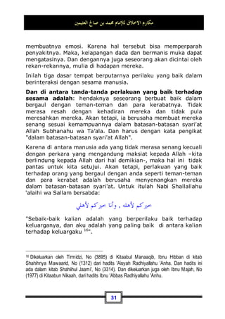 ‫ﺍﻟﻌﺜﻴﻤﲔ‬ ‫ﺻﺎﱀ‬ ‫ﺑﻦ‬ ‫ﳏﻤﺪ‬ ‫ﻟﻺﻣﺎﻡ‬ ‫ﺍﻻﺧﻼﻕ‬ ‫ﻣﻜﺎﺭﻡ‬
28
memberi maaf tidak bisa mendamaikan, maka makna dari hal
tersebut bahwa kita telah mendahulukan perkara yang
dianjurkan dari pada yang diwajibkan, dan perkara tersebut
tidaklah dibawa oleh syari'at ini. Sungguhlah benar ucapan
beliau.
Peringatan penting
Pada kesempatan kali ini saya ingin mengingatkan sebuah
permasalahan yang masih banyak dilakukan oleh sebagian besar
manusia dengan tujuan untuk berbuat kebaikan. Masalah
tersebut adalah: suatu musibah yang terjadi pada seseorang
dan menyebabkan terjadinya kematian bagi orang lain.
Kemudian datanglah keluarga dari orang yang meninggal
tersebut lalu menggugurkan bayaran dendanya dari si pelaku.
Pertanyaannya, apakah sikap yang mereka ambil dengan
menggugurkan denda tersebut merupakan perbuatan terpuji
dan termasuk perilaku yang baik? Ataukah dalam masalah ini
perlu diperinci lagi ?
Jawabnya: Permasalahan tersebut perlu dirinci lagi. Kita harus
mengamati dan memperhatikan keadaan pelaku yang telah
terjadi musibah tersebut pada dirinya. Apakah dia termasuk
orang yang terkenal suka mengacaukan suasana dan tidak
punya rasa kepedulian? Apakah dia termasuk tipe orang yang
berkata: Saya tidak peduli meskipun mencelakai seseorang
karena bayaran dendanya sudah tersedia di dalam laci! – kita
berlindung kepada Allah dari perkataan seperti ini -.
Ataukah dia orang yang telah tertimpa musibah tersebut pada
dirinya, namun ia mampu menjaga kesempurnaan akal dan
keseimbangan diri, akan tetapi Allah Subhanahu wa Ta’ala telah
menjadikan pada tiap-tiap sesuatu kadar tertentu?.
Jika dia termasuk tipe orang yang terakhir, memaafkannya
tentu lebih utama. Akan tetapi meskipun dia termasuk tipe
orang yang berakal dan seimbang, sebelum kita memberi maaf
kepadanya wajib kita perhatikan: apakah si mayit mempunyai
tanggungan hutang? Seandainya ia memilikinya, maka kita tidak
 