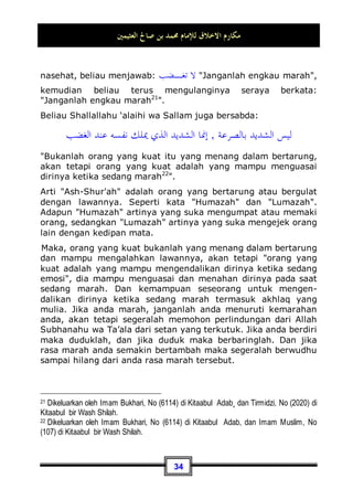 ‫ﺍﻟﻌﺜﻴﻤﲔ‬ ‫ﺻﺎﱀ‬ ‫ﺑﻦ‬ ‫ﳏﻤﺪ‬ ‫ﻟﻺﻣﺎﻡ‬ ‫ﺍﻻﺧﻼﻕ‬ ‫ﻣﻜﺎﺭﻡ‬
31
membuatnya emosi. Karena hal tersebut bisa memperparah
penyakitnya. Maka, kelapangan dada dan bermanis muka dapat
mengatasinya. Dan dengannya juga seseorang akan dicintai oleh
rekan-rekannya, mulia di hadapan mereka.
Inilah tiga dasar tempat berputarnya perilaku yang baik dalam
berinteraksi dengan sesama manusia.
Dan di antara tanda-tanda perlakuan yang baik terhadap
sesama adalah: hendaknya seseorang berbuat baik dalam
bergaul dengan teman-teman dan para kerabatnya. Tidak
merasa resah dengan kehadiran mereka dan tidak pula
meresahkan mereka. Akan tetapi, ia berusaha membuat mereka
senang sesuai kemampuannya dalam batasan-batasan syari'at
Allah Subhanahu wa Ta’ala. Dan harus dengan kata pengikat
dalam batasan-batasan syari'at Allah.
Karena di antara manusia ada yang tidak merasa senang kecuali
dengan perkara yang mengandung maksiat kepada Allah –kita
berlindung kepada Allah dari hal demikian-, maka hal ini tidak
pantas untuk kita setujui. Akan tetapi, perlakuan yang baik
terhadap orang yang bergaul dengan anda seperti teman-teman
dan para kerabat adalah berusaha menyenangkan mereka
dalam batasan-batasan syari'at. Untuk itulah Nabi Shallallahu
‘alaihi wa Sallam bersabda:
‫ﻷﻫﻠﻪ‬ ‫ﺧﲑﻛﻢ‬
,
‫ﻷﻫﻠﻲ‬ ‫ﺧﲑﻛﻢ‬ ‫ﻭﺃﻧﺎ‬
Sebaik-baik kalian adalah yang berperilaku baik terhadap
keluarganya, dan aku adalah yang paling baik di antara kalian
terhadap keluargaku 16
.
16 Dikeluarkan oleh Tirmidzi, No (3895) di Kitaabul Manaaqib, Ibnu Hibban di kitab
Shahihnya Mawaarid, No (1312) dari hadits 'Aisyah Radhiyallahu 'Anha. Dan hadits ini
ada dalam kitab Shahiihul Jaami', No (3314). Dan dikeluarkan juga oleh Ibnu Majah, No
(1977) di Kitaabun Nikaah, dari hadits Ibnu 'Abbas Radhiyallahu 'Anhu.
 