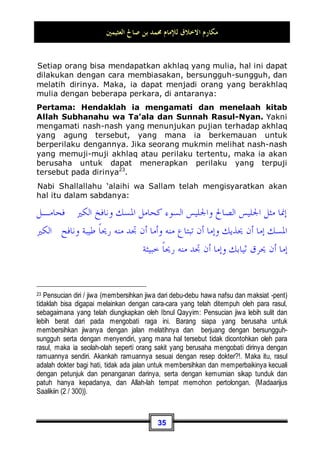 ‫ﺍﻟﻌﺜﻴﻤﲔ‬ ‫ﺻﺎﱀ‬ ‫ﺑﻦ‬ ‫ﳏﻤﺪ‬ ‫ﻟﻺﻣﺎﻡ‬ ‫ﺍﻻﺧﻼﻕ‬ ‫ﻣﻜﺎﺭﻡ‬
32
Kebanyakan manusia – sangat disayangkan sekali – terkadang
berbuat baik terhadap orang lain, akan tetapi ia tidak berbuat
demikian terhadap keluarganya. Ini merupakan kesalahan yang
sangat fatal dan pemutarbalikan dari hakekat anjuran yang
sebenarnya. Karena, bagaimana mungkin anda berbuat baik
dengan orang yang jauh hubungan kerabatnya dengan anda,
sedangkan dengan kerabat sendiri anda berperilaku tidak baik?.
Terkadang seseorang menjawab: Karena kerabat dekat telah
aku cukupi kebutuhan mereka17
.
Maka kita jawab: Ini bukanlah suatu alasan yang dapat
mendorongmu untuk berperilaku buruk kepada mereka, karena
mereka adalah orang yang paling berhak mendapatkan
perlakuan baik dari anda dalam persahabatan dan pergaulan.
Untuk itu seseorang bertanya kepada Nabi Shallallahu ‘alaihi wa
Sallam: Wahai Rasulullah, siapakah orang yang paling berhak
mendapatkan perlakuan yang baik dariku?, beliau menjawab:
Ibumu, ia berkata: Kemudian siapa?, beliau menjawab:
Ibumu, ia berkata lagi: Kemudian siapa lagi?, beliau
menjawab: Ibumu, ia berkata lagi: Kemudian siapa lagi?,
beliau menjawab: Kemudian ayahmu18
.
Dan terkadang juga masalah ini menjadi terbalik pada sebagian
orang, kita mendapatinya tidak menggauli ibunya dengan adab
yang baik, sedang dengan istrinya ia berlaku baik. Ia lebih
mengutamakan pergaulan baiknya dengan istrinya, yang mana
kedudukannya pada hakekatnya adalah seperti seorang tawanan
di sisi suaminya, sebagaimana sabda Nabi Shallallahu ‘alaihi wa
Sallam:
‫ﻋﻨﺪﻛﻢ‬ ‫ﻋﻮﺍﻥ‬ ‫ﻦ‬‫ﻓﺈ‬ ‫ﹰ‬‫ﺍ‬‫ﺧﲑ‬ ‫ﺑﺎﻟﻨﺴﺎﺀ‬ ‫ﺍﺳﺘﻮﺻﻮﺍ‬
17 Maksudnya: aku telah memberi mereka kecukupan nafkah dan hal yang lainnya.
18 Dikeluarkan oleh Imam Bukhari, No (5971) di Kitaabul Adab, Muslim, No (1  2) di
Kitaabul Bir Wash Shilah, dan Ibnu Majah, No (2706) di kitaabul Washaayaa.
 