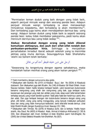 ‫ﺍﻟﻌﺜﻴﻤﲔ‬ ‫ﺻﺎﱀ‬ ‫ﺑﻦ‬ ‫ﳏﻤﺪ‬ ‫ﻟﻺﻣﺎﻡ‬ ‫ﺍﻻﺧﻼﻕ‬ ‫ﻣﻜﺎﺭﻡ‬
33
Seringlah berwasiat baik yang baik terhadap kaum wanita,
karena mereka adalah sebagai pembantu bagi kalian19

Maksudnya, kedudukan mereka seperti layaknya para tawanan.
Kesimpulannya, berlaku dan beradab baik dengan keluarga,
sahabat dan para kerabat, semua ini adalah termasuk dari
akhlaq yang mulia.
Cara Memperoleh Akhlaq Yang Mulia
Telah kita jelaskan dalam pembahasan sebelumnya, bahwa
akhlaq yang mulia bisa berupa sifat alami dan bisa berupa sifat
yang dapat diusahakan atau diupayakan. Dan bahwasanya yang
bersifat alami tentu sempurna dari yang satunya. Dan juga telah
kita sebutkan dalil yang menunjukan akan hal ini, yaitu sabda
Nabi Shallallahu ‘alaihi wa Sallam kepada Asyajj bin 'Abdul Qais:
‫ﻋﻠﻴﻬﻤﺎ‬ ‫ﺍﷲ‬ ‫ﺟﺒﻠﻚ‬ ‫ﺑﻞ‬
Allah-lah yang telah mengaruniakan keduanya padamu20
.
Dan begitu pula, karena akhlaq mulia yang bersifat alami tidak
akan bisa hilang dari seseorang, sedangkan akhlaq yang
dihasilkan dengan cara membiasakannya bisa saja terlewat dari
seseorang dalam situasi dan kondisi tertentu. Karena orang
tersebut memerlukan kebiasaan, kerja keras, latihan dan
kesungguhan. Dan terkadang ia juga perlu mengingat-ingatnya
lagi ketika terjadi hal-hal yang dapat membangkitkan emosinya.
Untuk itu ada seorang pemuda datang kepada Nabi Shallallahu
‘alaihi wa Sallam lalu berkata: Wahai Rasulullah, beri aku
19 Dikeluarkan oleh tirmidzi, No (3087) di Kitaabut Tafsiir, dia berkata: Hadits hasan
shahih.
20Dikeluarkan oleh Abu Daud, No (5225) di Kitaabul Adab, dan Ahmad di kitabnya Al-
Musnad (4 / 206). Imam Muslim hanya mengeluarkan bagian yang pertama saja, No (25 
26) di Kitaabul Iman, juga oleh Imam Tirmidzi, No (2011) di Kitaabul Bir Wash Shilah.
 