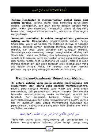 ‫ﺍﻟﻌﺜﻴﻤﲔ‬ ‫ﺻﺎﱀ‬ ‫ﺑﻦ‬ ‫ﳏﻤﺪ‬ ‫ﻟﻺﻣﺎﻡ‬ ‫ﺍﻻﺧﻼﻕ‬ ‫ﻣﻜﺎﺭﻡ‬
34
nasehat, beliau menjawab: ‫ﺗﻐـﻀﺐ‬ ‫ﻻ‬ Janganlah engkau marah,
kemudian beliau terus mengulanginya seraya berkata:
Janganlah engkau marah21
.
Beliau Shallallahu ‘alaihi wa Sallam juga bersabda:
‫ﺑﺎﻟﺼﺮﻋﺔ‬ ‫ﺍﻟﺸﺪﻳﺪ‬ ‫ﻟﻴﺲ‬
,
‫ﺍﻟﻐﻀﺐ‬ ‫ﻋﻨﺪ‬ ‫ﻧﻔﺴﻪ‬ ‫ﳝﻠﻚ‬ ‫ﺍﻟﺬﻱ‬ ‫ﺍﻟﺸﺪﻳﺪ‬ ‫ﺇﳕﺎ‬
Bukanlah orang yang kuat itu yang menang dalam bertarung,
akan tetapi orang yang kuat adalah yang mampu menguasai
dirinya ketika sedang marah22
.
Arti Ash-Shur'ah adalah orang yang bertarung atau bergulat
dengan lawannya. Seperti kata Humazah dan Lumazah.
Adapun Humazah artinya yang suka mengumpat atau memaki
orang, sedangkan Lumazah artinya yang suka mengejek orang
lain dengan kedipan mata.
Maka, orang yang kuat bukanlah yang menang dalam bertarung
dan mampu mengalahkan lawannya, akan tetapi orang yang
kuat adalah yang mampu mengendalikan dirinya ketika sedang
emosi, dia mampu menguasai dan menahan dirinya pada saat
sedang marah. Dan kemampuan seseorang untuk mengen-
dalikan dirinya ketika sedang marah termasuk akhlaq yang
mulia. Jika anda marah, janganlah anda menuruti kemarahan
anda, akan tetapi segeralah memohon perlindungan dari Allah
Subhanahu wa Ta’ala dari setan yang terkutuk. Jika anda berdiri
maka duduklah, dan jika duduk maka berbaringlah. Dan jika
rasa marah anda semakin bertambah maka segeralah berwudhu
sampai hilang dari anda rasa marah tersebut.
21 Dikeluarkan oleh Imam Bukhari, No (6114) di Kitaabul Adab¸ dan Tirmidzi, No (2020) di
Kitaabul bir Wash Shilah.
22 Dikeluarkan oleh Imam Bukhari, No (6114) di Kitaabul Adab, dan Imam Muslim, No
(107) di Kitaabul bir Wash Shilah.
 