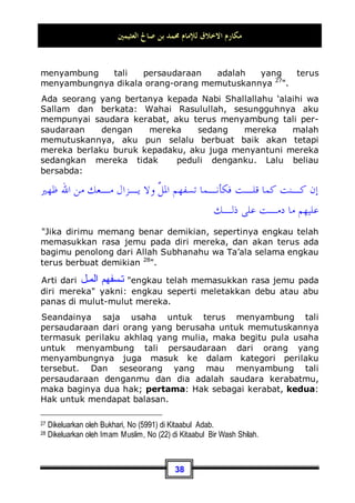 ‫ﺍﻟﻌﺜﻴﻤﲔ‬ ‫ﺻﺎﱀ‬ ‫ﺑﻦ‬ ‫ﳏﻤﺪ‬ ‫ﻟﻺﻣﺎﻡ‬ ‫ﺍﻻﺧﻼﻕ‬ ‫ﻣﻜﺎﺭﻡ‬
35
Setiap orang bisa mendapatkan akhlaq yang mulia, hal ini dapat
dilakukan dengan cara membiasakan, bersungguh-sungguh, dan
melatih dirinya. Maka, ia dapat menjadi orang yang berakhlaq
mulia dengan beberapa perkara, di antaranya:
Pertama: Hendaklah ia mengamati dan menelaah kitab
Allah Subhanahu wa Ta’ala dan Sunnah Rasul-Nyan. Yakni
mengamati nash-nash yang menunjukan pujian terhadap akhlaq
yang agung tersebut, yang mana ia berkemauan untuk
berperilaku dengannya. Jika seorang mukmin melihat nash-nash
yang memuji-muji akhlaq atau perilaku tertentu, maka ia akan
berusaha untuk dapat menerapkan perilaku yang terpuji
tersebut pada dirinya23
.
Nabi Shallallahu ‘alaihi wa Sallam telah mengisyaratkan akan
hal itu dalam sabdanya:
‫ﺇﳕﺎ‬
‫ﺍﻟﻜﲑ‬ ‫ﻭﻧﺎﻓﺦ‬ ‫ﺍﳌﺴﻚ‬ ‫ﻛﺤﺎﻣﻞ‬ ‫ﺍﻟﺴﻮﺀ‬ ‫ﻭﺍﳉﻠﻴﺲ‬ ‫ﺍﻟﺼﺎﱀ‬ ‫ﺍﳉﻠﻴﺲ‬ ‫ﻣﺜﻞ‬
‫ﻓﺤﺎﻣـﻞ‬
‫ﻭﻧﺎﻓﺢ‬ ‫ﻃﻴﺒﺔ‬ ‫ﹰ‬‫ﺎ‬‫ﺭﳛ‬ ‫ﻣﻨﻪ‬ ‫ﲡﺪ‬ ‫ﺃﻥ‬ ‫ﻭﺃﻣﺎ‬ ‫ﻣﻨﻪ‬ ‫ﺗﺒﺘﺎﻉ‬ ‫ﺃﻥ‬ ‫ﻭﺇﻣﺎ‬ ‫ﳛﺬﻳﻚ‬ ‫ﺃﻥ‬ ‫ﺇﻣﺎ‬ ‫ﺍﳌﺴﻚ‬
‫ﺍﻟﻜﲑ‬
‫ﺧﺒﻴﺜﺔ‬ ‫ﹰ‬‫ﺎ‬‫ﺭﳛ‬ ‫ﻣﻨﻪ‬ ‫ﲡﺪ‬ ‫ﺃﻥ‬ ‫ﻭﺇﻣﺎ‬ ‫ﺛﻴﺎﺑﻚ‬ ‫ﳛﺮﻕ‬ ‫ﺃﻥ‬ ‫ﺇﻣﺎ‬
23 Pensucian diri / jiwa (membersihkan jiwa dari debu-debu hawa nafsu dan maksiat -pent)
tidaklah bisa digapai melainkan dengan cara-cara yang telah ditempuh oleh para rasul,
sebagaimana yang telah diungkapkan oleh Ibnul Qayyim: Pensucian jiwa lebih sulit dan
lebih berat dari pada mengobati raga ini. Barang siapa yang berusaha untuk
membersihkan jiwanya dengan jalan melatihnya dan berjuang dengan bersungguh-
sungguh serta dengan menyendiri, yang mana hal tersebut tidak dicontohkan oleh para
rasul, maka ia seolah-olah seperti orang sakit yang berusaha mengobati dirinya dengan
ramuannya sendiri. Akankah ramuannya sesuai dengan resep dokter?!. Maka itu, rasul
adalah dokter bagi hati, tidak ada jalan untuk membersihkan dan memperbaikinya kecuali
dengan petunjuk dan penanganan darinya, serta dengan kemurnian sikap tunduk dan
patuh hanya kepadanya, dan Allah-lah tempat memohon pertolongan. {Madaarijus
Saalikiin (2 / 300)}.
 