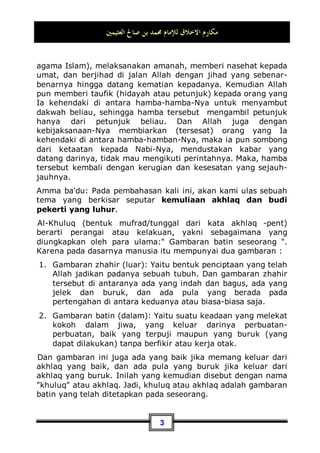 ‫ﷲ‬ ‫ﺍﳊﻤﺪ‬
,
‫ﻭﻧﺴﺘﻐﻔﺮﻩ‬ ‫ﻧﺴﺘﻌﻴﻨﻪ‬ ‫ﻭ‬ ‫ﳓﻤﺪﻩ‬
,
‫ﺇﻟﻴﻪ‬ ‫ﻭﻧﺘﻮﺏ‬
,
‫ﺷﺮﻭﺭ‬ ‫ﻣﻦ‬ ‫ﺑﺎﷲ‬ ‫ﻭﻧﻌﻮﺫ‬
‫ﺃﻧﻔﺴ‬
‫ﺃﻋﻤﺎﻟﻨﺎ‬ ‫ﺳﻴﺌﺎﺕ‬ ‫ﻭﻣﻦ‬ ‫ﻨﺎ‬
,
‫ﻟﻪ‬ ‫ﻣﻀﻞ‬ ‫ﻓﻼ‬ ‫ﺍﷲ‬ ‫ﻳﻬﺪﻩ‬ ‫ﻣﻦ‬
,
‫ﻫﺎﺩﻱ‬ ‫ﻓﻼ‬ ‫ﻳﻀﻠﻞ‬ ‫ﻭﻣﻦ‬
‫ﻟﻪ‬
,
‫ﻭﺭﺳﻮﻟﻪ‬ ‫ﻋﺒﺪﻩ‬ ‫ﹰ‬‫ﺍ‬‫ﳏﻤﺪ‬ ‫ﺃﻥ‬ ‫ﻭﺃﺷﻬﺪ‬ ‫ﻟﻪ‬ ‫ﺷﺮﻳﻚ‬ ‫ﻻ‬ ‫ﻭﺣﺪﻩ‬ ‫ﺍﷲ‬ ‫ﺇﻻ‬ ‫ﺇﻟﻪ‬ ‫ﻻ‬ ‫ﺃﻥ‬ ‫ﻭﺃﺷﻬﺪ‬
,
‫ﺍﳊﻖ‬ ‫ﻭﺩﻳﻦ‬ ‫ﺑﺎﳍﺪﻯ‬ ‫ﺗﻌﺎﱃ‬ ‫ﺍﷲ‬ ‫ﺑﻌﺜﻪ‬
,
‫ﻛﻠﻪ‬ ‫ﺍﻟﺪﻳﻦ‬ ‫ﻋﻠﻰ‬ ‫ﻟﻴﻈﻬﺮﻩ‬
,
‫ﺑﲔ‬ ‫ﺗﻌﺎﱃ‬ ‫ﺍﷲ‬ ‫ﺑﻌﺜﻪ‬
‫ﹰ‬‫ﺍ‬‫ﻭﻧﺬﻳﺮ‬ ‫ﹰ‬‫ﺍ‬‫ﺑﺸﲑ‬ ‫ﺍﻟﺴﺎﻋﺔ‬ ‫ﻳﺪﻱ‬
,
‫ﹰ‬‫ﺎ‬‫ﻭﺩﺍﻋﻴ‬
‫ﹰ‬‫ﺍ‬‫ﻣﻨﲑ‬ ‫ﹰ‬‫ﺎ‬‫ﻭﺳﺮﺍﺟ‬ ‫ﺑﺈﺫﻧﻪ‬ ‫ﺍﷲ‬ ‫ﺇﱃ‬
,
‫ﺍﻟﺮﺳﺎﻟﺔ‬ ‫ﻓﺒﻠﻎ‬
,
‫ﺍﻷﻣﺎﻧﺔ‬ ‫ﻭﺃﺩﻯ‬
,
‫ﺍﻷﻣﺔ‬ ‫ﻭﻧﺼﺢ‬
,
‫ﺍﻟﻴﻘﲔ‬ ‫ﺃﺗﺎﻩ‬ ‫ﺣﱴ‬ ‫ﺟﻬﺎﺩﻩ‬ ‫ﺣﻖ‬ ‫ﺍﷲ‬ ‫ﰲ‬ ‫ﻭﺟﺎﻫﺪ‬
,
‫ﻭﻭﻓﻖ‬
‫ﻟﺪﻋﻮﺗﻪ‬ ‫ﻓﺎﺳﺘﺠﺎﺏ‬ ‫ﻋﺒﺎﺩﻩ‬ ‫ﻣﻦ‬ ‫ﺷﺎﺀ‬ ‫ﻣﻦ‬ ‫ﺍﷲ‬
,
‫ﺪﻳﻪ‬ ‫ﻭﺍﻫﺘﺪﻯ‬
,
‫ﲝﻜﻤﺘﻪ‬ ‫ﺍﷲ‬ ‫ﻭﺧﺬﻝ‬
‫ﻋﺒﺎﺩﻩ‬ ‫ﻣﻦ‬ ‫ﺷﺎﺀ‬ ‫ﻣﻦ‬
,
‫ﻃﺎﻋﺘﻪ‬ ‫ﻋﻦ‬ ‫ﻓﺎﺳﺘﻜﱪ‬
,
‫ﺧﱪﻩ‬ ‫ﻭﻛﺬﺏ‬
,
‫ﺃﻣﺮﻩ‬ ‫ﻭﻋﺎﻧﺪ‬
,
‫ﻓﺒ‬
‫ﺎﺀ‬
‫ﺍﻟﺒﻌﻴﺪ‬ ‫ﻭﺍﻟﻀﻼﻝ‬ ‫ﺑﺎﳋﺴﺮﺍﻥ‬
Segala puji bagi Allah, hanya kepada-Nya kami memuji,
meminta pertolongan dan memohon ampunan serta bertaubat.
Kami memohon perlindungan kepada-Nya dari kejahatan jiwa-
jiwa kami serta keburukan amalan-amalan kami. Barang siapa
yang diberi petunjuk oleh Allah, maka tiada seorang pun yang
dapat menyesatkannya, dan barang siapa yang Ia sesatkan,
maka tiada satu pun juga yang dapat memberikan petunjuk
kepadanya. Aku bersaksi bahwa tiada tuhan yang berhak untuk
disembah kecuali hanya Allah saja, tiada sekutu bagi-Nya. Dan
aku bersaksi bahwa Muhammad adalah seorang hamba dan
utusan-Nya. Allah telah mengutusnya dengan petunjuk dan
agama yang benar, agar Dia memenangkannya di atas agama-
agama seluruhnya. Allah telah mengutusnya sedang kiamat
telah dekat masanya, sebagai pemberi kabar gembira dan
peringatan, dan untuk menjadi penyeru kepada agama Allah
dengan izin-Nya, serta untuk menjadi cahaya yang menerangi
alam semesta. Lalu, dia pun menyampaikan risalah (ajaran
 