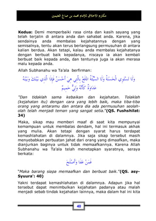 ‫ﺍﻟﻌﺜﻴﻤﲔ‬ ‫ﺻﺎﱀ‬ ‫ﺑﻦ‬ ‫ﳏﻤﺪ‬ ‫ﻟﻺﻣﺎﻡ‬ ‫ﺍﻻﺧﻼﻕ‬ ‫ﻣﻜﺎﺭﻡ‬
37
Ketiga: Hendaklah ia memperhatikan akibat buruk dari
akhlaq tercela, karena orang yang berakhlaq buruk pasti
dibenci, ditinggalkan, dan akan dikenal dengan sebutan yang
jelek. Maka, jika seseorang mengetahui bahwa akhlaq yang
buruk bisa mengakibatkan semua ini, niscaya ia akan segera
menjauhinya.
Keempat: Hendaklah ia selalu menghadirkan gambaran
akhlaq mulia Rasulullahn, bagaimanakah dahulu Beliau
Shallallahu ‘alaihi wa Sallam merendahkan dirinya di hadapan
sesama, bersikap santun terhadap mereka, mau memaafkan
mereka, dan juga selalu bersabar dari gangguan mereka.
Seandainya saja seseorang mampu menghadirkan akhlaq Nabi
Shallallahu ‘alaihi wa Sallam, dan bahwasanya Belaiu adalah
sebaik-baik manusia, serta merupakan orang yang paling utama
dari hamba-hamba Allah Subhanahu wa Ta’ala , niscaya ia akan
merasa rendah diri dan akan terpecah sifat kecongkakan yang
ada dalam dirinya. Maka, hal tersebut pun akan menjadi
penyeru baginya yang mengajak kepada perilaku yang baik.
Gambaran-Gambaran Kemuliaan Akhlaq
Di antara akhlaq yang mulia adalah: menyambung tali
silaturrahmi dari orang yang hendak memutuskannya,
seperti para saudara kerabat yang wajib bagi anda untuk
menyambung tali persaudaraan dengan mereka. Jika mereka
berusaha memutuskannya, maka sambunglah kembali tali
tersebut. Dan janganlah berkata: siapa yang mau
menyambungnya aku pun akan menyambungnya juga!, karena
hal ini bukanlah cara untuk menyambung hubungan tali
persaudaraan, sebagaimana yang telah Nabi Shallallahu ‘alaihi
wa Sallam sabdakan:
‫ﻭﺻﻠﻬﺎ‬ ‫ﺭﲪﻬﺎ‬ ‫ﻗﻄﻌﺖ‬ ‫ﺇﺫﺍ‬ ‫ﻣﻦ‬ ‫ﺍﻟﻮﺍﺻﻞ‬ ‫ﺇﳕﺎ‬ ‫ﺑﺎﳌﻜﺎﻓﺊ‬ ‫ﺍﻟﻮﺍﺻﻞ‬ ‫ﻟﻴﺲ‬
Bukanlah orang yang menyambung tali persaudaraan itu
karena mengharapkan balasan, akan tetapi orang yang
 