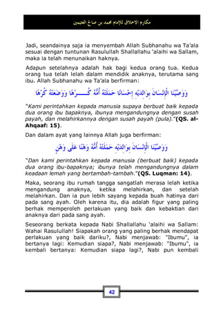 ‫ا‬  engkau telah memasukkan rasa jemu pada
diri mereka yakni: engkau seperti meletakkan debu atau abu
panas di mulut-mulut mereka.
Seandainya saja usaha untuk terus menyambung tali
persaudaraan dari orang yang berusaha untuk memutuskannya
termasuk perilaku akhlaq yang mulia, maka begitu pula usaha
untuk menyambung tali persaudaraan dari orang yang
menyambungnya juga masuk ke dalam kategori perilaku
tersebut. Dan seseorang yang mau menyambung tali
persaudaraan denganmu dan dia adalah saudara kerabatmu,
maka baginya dua hak; pertama: Hak sebagai kerabat, kedua:
Hak untuk mendapat balasan.
27 Dikeluarkan oleh Bukhari, No (5991) di Kitaabul Adab.
28 Dikeluarkan oleh Imam Muslim, No (22) di Kitaabul Bir Wash Shilah.
 
