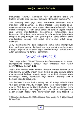 ‫ﺍﻟﻌﺜﻴﻤﲔ‬ ‫ﺻﺎﱀ‬ ‫ﺑﻦ‬ ‫ﳏﻤﺪ‬ ‫ﻟﻺﻣﺎﻡ‬ ‫ﺍﻻﺧﻼﻕ‬ ‫ﻣﻜﺎﺭﻡ‬
39
Sebagaimana sabda Nabi Shallallahu ‘alaihi wa Sallam:
‫ﻓﻜﺎﻓﺌﻮﻩ‬ ‫ﹰ‬‫ﺎ‬‫ﻣﻌﺮﻭﻓ‬ ‫ﺇﻟﻴﻜﻢ‬ ‫ﺻﻨﻊ‬ ‫ﻣﻦ‬
Barang siapa berbuat ma'ruf kepadamu, maka berilah ia
balasannya 29
.
Dan begitu pula, engkau harus memberikan haknya pada orang
yang menahannya, yakni mencegahnya. Dan janganlah anda
berkata: ia tidak memberiku maka aku juga tidak akan
memberinya.
Kemudian, hendaknya anda mau memaafkan orang yang
mendzalimi anda, yakni orang yang meremehkan atau
mengurangi hak anda, baik dengan memusuhi anda ataupun
dengan tidak menunaikan kewajibannya kepada anda.
Dan kedzaliman itu berkisar pada dua perkara: pertama:
Melampaui batas, kedua: Pengingkaran. Entah ia berlebih-
lebihan terhadap anda dengan memukul, mengambil harta, dan
mengkoyak-koyak kehormatan anda. Ataupun ia menyangkal
anda, sehingga mencegah diri anda dari mengambil hak anda.
Sedangkan kesempurnaan seseorang hendaknya ia mau
memaafkan orang yang menganiayanya. Akan tetapi sikap
tersebut diambil ketika ia mempunyai kemampuan untuk
membalas dendam. Maka, anda rela memberinya maaf
meskipun mempunyai kemampuan untuk membalas dendam
karena disebabkan oleh beberapa perkara:
Pertama: Mengharapkan ampunan dari Allah Subhanahu wa
Ta’ala dan kasih sayang-Nya. Karena orang yang mau memberi
maaf dan berusaha untuk damai atau berbuat baik, maka
pahalanya akan ditanggung oleh Allah Subhanahu wa Ta’ala .
29 Dikeluarkan oleh Abu Daud, No (1672) di Kitaabuz Zakat, dan No (5109) di Kitaabul
Adab. Dan Nasa'i, No (2566) di Kitaabuz Zakat, bab (72). Dan hadits ini terdapat dalam
kitab Shahiihul Jaami', No (6021).
 