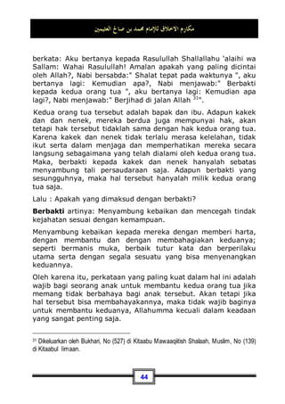 ‫ﺍﻟﻌﺜﻴﻤﲔ‬ ‫ﺻﺎﱀ‬ ‫ﺑﻦ‬ ‫ﳏﻤﺪ‬ ‫ﻟﻺﻣﺎﻡ‬ ‫ﺍﻻﺧﻼﻕ‬ ‫ﻣﻜﺎﺭﻡ‬
40
Kedua: Demi memperbaiki rasa cinta dan kasih sayang yang
telah terjalin di antara anda dan sahabat anda. Karena, jika
sendainya anda membalas kejahatannya dengan yang
semisalnya, tentu akan terus berlangsung permusuhan di antara
kalian berdua. Akan tetapi, kalau anda membalas kejahatanya
dengan berbuat baik kepadanya, niscaya ia akan kembali
berbuat baik kepada anda, dan tentunya juga ia akan merasa
malu kepada anda.
Allah Subhanahu wa Ta’ala berfirman:

‫ﻪ‬‫ﻨ‬‫ﻴ‬‫ﺑ‬‫ﻭ‬ ‫ﻚ‬‫ﻨ‬‫ﻴ‬‫ﺑ‬ ‫ِﻱ‬‫ﺬ‬‫ﱠ‬
‫ﻟ‬‫ﺍ‬ ‫ﹶﺍ‬‫ﺫ‬ِ‫ﺈ‬‫ﹶ‬‫ﻓ‬ 
‫ﻦ‬‫ﺴ‬‫ﺣ‬‫ﹶ‬‫ﺃ‬ ‫ﻲ‬ِ‫ﻫ‬ ‫ِﻲ‬‫ﺘ‬‫ﱠ‬
‫ﻟ‬‫ِﺎ‬‫ﺑ‬ ‫ﻊ‬‫ﹶ‬‫ﻓ‬‫ﺩ‬‫ﺍ‬ ‫ﹸ‬
‫ﺔ‬‫ﹶ‬‫ﺌ‬
‫ﻴ‬
‫ﺴ‬‫ﺍﻟ‬ ‫ﹶﺎ‬‫ﻟ‬‫ﻭ‬ ‫ﹸ‬
‫ﺔ‬‫ﻨ‬‫ﺴ‬‫ﺤ‬‫ﹾ‬‫ﻟ‬‫ﺍ‬ ‫ِﻱ‬‫ﻮ‬‫ﺘ‬‫ﺴ‬‫ﺗ‬ ‫ﹶﺎ‬‫ﻟ‬‫ﻭ‬

‫ﻢ‬‫ِﻴ‬‫ﻤ‬‫ﺣ‬ 
‫ﻲ‬ِ‫ﻟ‬‫ﻭ‬ 
‫ﻪ‬
‫ﻧ‬‫ﹶ‬‫ﺄ‬‫ﹶ‬‫ﻛ‬ ‫ﹲ‬
‫ﺓ‬‫ﻭ‬‫ﺍ‬‫ﺪ‬‫ﻋ‬
“Dan tidaklah sama kebaikan dan kejahatan. Tolaklah
(kejahatan itu) dengan cara yang lebih baik, maka tiba-tiba
orang yang antaramu dan antara dia ada permusuhan seolah-
olah telah menjadi teman yang sangat setia.”(QS. Fushshilat:
34)
Maka, sikap mau memberi maaf di saat kita mempunyai
kemampuan untuk membalas dendam, hal ini termasuk akhak
yang mulia. Akan tetapi dengan syarat harus terdapat
kemashlahatan di dalamnya. Jika saja sikap tersebut masih
menyebabkan perbuatan jahat dari orang yang dimaafkan, maka
dianjurkan baginya untuk tidak memaafkannya. Karena Allah
Subhanahu wa Ta’ala telah menetapkan syaratnya, seraya
berkata:
‫ﺢ‬‫ﹶ‬‫ﻠ‬‫ﺻ‬‫ﹶ‬‫ﺃ‬‫ﻭ‬ ‫ﹶﺎ‬‫ﻔ‬‫ﻋ‬ ‫ﻦ‬‫ﻤ‬‫ﹶ‬‫ﻓ‬
“Maka barang siapa memaafkan dan berbuat baik.”(QS. asy-
Syuura': 40)
Yakni terdapat kemashlahatan di dalamnya. Adapun jika hal
tersebut dapat menimbulkan kejahatan padanya atau malah
menjadi sebab tindak kejahatan lainnya, maka dalam hal ini kita
 