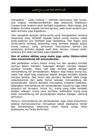 ‫ﺍﻟﻌﺜﻴﻤﲔ‬ ‫ﺻﺎﱀ‬ ‫ﺑﻦ‬ ‫ﳏﻤﺪ‬ ‫ﻟﻺﻣﺎﻡ‬ ‫ﺍﻻﺧﻼﻕ‬ ‫ﻣﻜﺎﺭﻡ‬
42
Jadi, seandainya saja ia menyembah Allah Subhanahu wa Ta’ala
sesuai dengan tuntunan Rasulullah Shallallahu ‘alaihi wa Sallam,
maka ia telah menunaikan haknya.
Adapun setelahnya adalah hak bagi kedua orang tua. Kedua
orang tua telah lelah dalam mendidik anaknya, terutama sang
ibu. Allah Subhanahu wa Ta’ala berfirman:
‫ﹸ‬
‫ﻛ‬ 
‫ﻪ‬
‫ﻣ‬‫ﹸ‬
‫ﺃ‬ 
‫ﻪ‬‫ﺘ‬‫ﹶ‬‫ﻠ‬‫ﻤ‬‫ﺣ‬ ‫ﺎ‬‫ﻧ‬‫ﺎ‬‫ﺴ‬‫ﺣ‬ِ‫ﺇ‬ ِ‫ﻪ‬‫ﻳ‬‫ﺪ‬ِ‫ﻟ‬‫ﺍ‬‫ﻮ‬ِ‫ﺑ‬ ‫ﹶ‬‫ﻥ‬‫ﺎ‬‫ﺴ‬‫ﻧ‬ِ‫ﺈ‬‫ﹾ‬‫ﻟ‬‫ﺍ‬ ‫ﺎ‬‫ﻨ‬‫ﻴ‬
‫ﺻ‬‫ﻭ‬‫ﻭ‬
‫ــ‬
‫ﺎ‬‫ﻫ‬‫ﺮ‬‫ﹸ‬
‫ﻛ‬ 
‫ﻪ‬‫ﺘ‬‫ﻌ‬‫ﺿ‬‫ﻭ‬‫ﻭ‬ ‫ﺎ‬‫ﻫ‬‫ﺮ‬
“Kami perintahkan kepada manusia supaya berbuat baik kepada
dua orang ibu bapaknya, ibunya mengandungnya dengan susah
payah, dan melahirkannya dengan susah payah (pula).”(QS. al-
Ahqaaf: 15).
Dan dalam ayat yang lainnya Allah juga berfirman:
ٍ‫ﻦ‬‫ﻫ‬‫ﻭ‬ ‫ﹶﻰ‬‫ﻠ‬‫ﻋ‬ ‫ﺎ‬‫ﻨ‬‫ﻫ‬‫ﻭ‬ 
‫ﻪ‬
‫ﻣ‬‫ﹸ‬
‫ﺃ‬ 
‫ﻪ‬‫ﺘ‬‫ﹶ‬‫ﻠ‬‫ﻤ‬‫ﺣ‬ ِ‫ﻪ‬‫ﻳ‬‫ﺪ‬ِ‫ﻟ‬‫ﺍ‬‫ﻮ‬ِ‫ﺑ‬ ‫ﹶ‬‫ﻥ‬‫ﺎ‬‫ﺴ‬‫ﻧ‬ِ‫ﺈ‬‫ﹾ‬‫ﻟ‬‫ﺍ‬ ‫ﺎ‬‫ﻨ‬‫ﻴ‬
‫ﺻ‬‫ﻭ‬‫ﻭ‬
“Dan kami perintahkan kepada manusia (berbuat baik) kepada
dua orang ibu-bapaknya; ibunya telah mengandungnya dalam
keadaan lemah yang bertambah-tambah.”(QS. Luqman: 14).
Maka, seorang ibu rumah tangga sangatlah merasa lelah ketika
mengandung anaknya, ketika melahirkan, dan setelah
melahirkan. Dan ia pun lebih sayang kepada buah hatinya dari
pada sang ayah. Oleh karena itu, dia adalah figur yang paling
berhak memperoleh perlakuan yang baik dan kebaktian dari
anaknya dari pada sang ayah.
Seseorang berkata kepada Nabi Shallallahu ‘alaihi wa Sallam:
Wahai Rasulullah! Siapakah orang yang paling berhak mendapat
perlakuan yang baik dariku?, Nabi menjawab: Ibumu, ia
bertanya lagi: Kemudian siapa?, Nabi menjawab: Ibumu, ia
kembali bertanya: Kemudian siapa lagi?, Nabi pun kembali
 