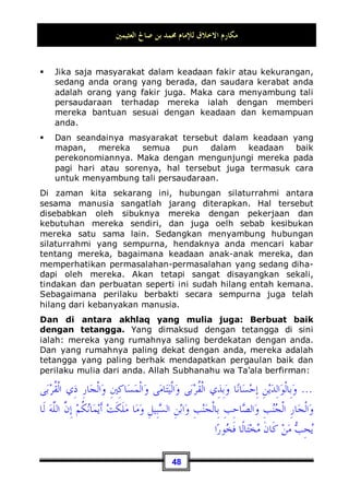 ‫ﺍﻟﻌﺜﻴﻤﲔ‬ ‫ﺻﺎﱀ‬ ‫ﺑﻦ‬ ‫ﳏﻤﺪ‬ ‫ﻟﻺﻣﺎﻡ‬ ‫ﺍﻻﺧﻼﻕ‬ ‫ﻣﻜﺎﺭﻡ‬
44
berkata: Aku bertanya kepada Rasulullah Shallallahu ‘alaihi wa
Sallam: Wahai Rasulullah! Amalan apakah yang paling dicintai
oleh Allah?, Nabi bersabda: Shalat tepat pada waktunya , aku
bertanya lagi: Kemudian apa?, Nabi menjawab: Berbakti
kepada kedua orang tua , aku bertanya lagi: Kemudian apa
lagi?, Nabi menjawab: Berjihad di jalan Allah 31
.
Kedua orang tua tersebut adalah bapak dan ibu. Adapun kakek
dan dan nenek, mereka berdua juga mempunyai hak, akan
tetapi hak tersebut tidaklah sama dengan hak kedua orang tua.
Karena kakek dan nenek tidak terlalu merasa kelelahan, tidak
ikut serta dalam menjaga dan memperhatikan mereka secara
langsung sebagaimana yang telah dialami oleh kedua orang tua.
Maka, berbakti kepada kakek dan nenek hanyalah sebatas
menyambung tali persaudaraan saja. Adapun berbakti yang
sesungguhnya, maka hal tersebut hanyalah milik kedua orang
tua saja.
Lalu : Apakah yang dimaksud dengan berbakti?
Berbakti artinya: Menyambung kebaikan dan mencegah tindak
kejahatan sesuai dengan kemampuan.
Menyambung kebaikan kepada mereka dengan memberi harta,
dengan membantu dan dengan membahagiakan keduanya;
seperti bermanis muka, berbaik tutur kata dan berperilaku
utama serta dengan segala sesuatu yang bisa menyenangkan
keduannya.
Oleh karena itu, perkataan yang paling kuat dalam hal ini adalah
wajib bagi seorang anak untuk membantu kedua orang tua jika
memang tidak berbahaya bagi anak tersebut. Akan tetapi jika
hal tersebut bisa membahayakannya, maka tidak wajib baginya
untuk membantu keduanya, Allahumma kecuali dalam keadaan
yang sangat penting saja.
31 Dikeluarkan oleh Bukhari, No (527) di Kitaabu Mawaaqiitish Shalaah, Muslim, No (139)
di Kitaabul Iimaan.
 