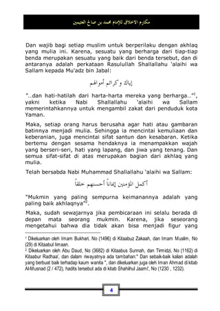 ‫ﺍﻟﻌﺜﻴﻤﲔ‬ ‫ﺻﺎﱀ‬ ‫ﺑﻦ‬ ‫ﳏﻤﺪ‬ ‫ﻟﻺﻣﺎﻡ‬ ‫ﺍﻻﺧﻼﻕ‬ ‫ﻣﻜﺎﺭﻡ‬
3
agama Islam), melaksanakan amanah, memberi nasehat kepada
umat, dan berjihad di jalan Allah dengan jihad yang sebenar-
benarnya hingga datang kematian kepadanya. Kemudian Allah
pun memberi taufik (hidayah atau petunjuk) kepada orang yang
Ia kehendaki di antara hamba-hamba-Nya untuk menyambut
dakwah beliau, sehingga hamba tersebut mengambil petunjuk
hanya dari petunjuk beliau. Dan Allah juga dengan
kebijaksanaan-Nya membiarkan (tersesat) orang yang Ia
kehendaki di antara hamba-hamban-Nya, maka ia pun sombong
dari ketaatan kepada Nabi-Nya, mendustakan kabar yang
datang darinya, tidak mau mengikuti perintahnya. Maka, hamba
tersebut kembali dengan kerugian dan kesesatan yang sejauh-
jauhnya.
Amma ba'du: Pada pembahasan kali ini, akan kami ulas sebuah
tema yang berkisar seputar kemuliaan akhlaq dan budi
pekerti yang luhur.
Al-Khuluq (bentuk mufrad/tunggal dari kata akhlaq -pent)
berarti perangai atau kelakuan, yakni sebagaimana yang
diungkapkan oleh para ulama: Gambaran batin seseorang .
Karena pada dasarnya manusia itu mempunyai dua gambaran :
1. Gambaran zhahir (luar): Yaitu bentuk penciptaan yang telah
Allah jadikan padanya sebuah tubuh. Dan gambaran zhahir
tersebut di antaranya ada yang indah dan bagus, ada yang
jelek dan buruk, dan ada pula yang berada pada
pertengahan di antara keduanya atau biasa-biasa saja.
2. Gambaran batin (dalam): Yaitu suatu keadaan yang melekat
kokoh dalam jiwa, yang keluar darinya perbuatan-
perbuatan, baik yang terpuji maupun yang buruk (yang
dapat dilakukan) tanpa berfikir atau kerja otak.
Dan gambaran ini juga ada yang baik jika memang keluar dari
akhlaq yang baik, dan ada pula yang buruk jika keluar dari
akhlaq yang buruk. Inilah yang kemudian disebut dengan nama
khuluq atau akhlaq. Jadi, khuluq atau akhlaq adalah gambaran
batin yang telah ditetapkan pada seseorang.
 