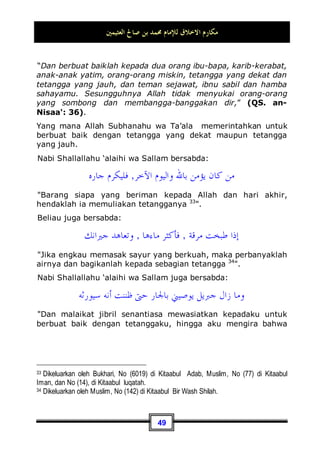 ‫ﺍﻟﻌﺜﻴﻤﲔ‬ ‫ﺻﺎﱀ‬ ‫ﺑﻦ‬ ‫ﳏﻤﺪ‬ ‫ﻟﻺﻣﺎﻡ‬ ‫ﺍﻻﺧﻼﻕ‬ ‫ﻣﻜﺎﺭﻡ‬
45
Untuk itu kita katakan: Sesungguhnya taat kepada kedua orang
tua merupakan suatu kewajiban, selama hal tersebut
bermanfaat bagi keduanya dan tidak menimbulkan hal-hal yang
berbahaya bagi si anak. Adapun jika dapat membahayakannya,
entah hal tersebut bisa membahayakan agamanya; seperti
kedua orang tua menyuruhnya untuk meninggalkan kewajiban
dan melaksanakan sesuatu yang diharamkan, maka dalam hal
ini tidak ada kewajiban taat pada keduanya. Atau mungkin bisa
membahayakan raganya, maka dalam hal ini juga tidak wajib
baginya untuk taat kepada keduanya. Adapun berbakti kepada
kedunya dengan harta, maka wajib bagi seorang anak untuk
berbakti kepada kedunya dengan memberi harta pada
keduanya, meskipun dengan jumlah yang banyak jika memang
tidak berbahaya bagi si anak dan bukan merupakan harta yang
ia butuhkan. Dan khususnya bagi seorang ayah, dia berhak
mempergunakan sebagian dari harta anaknya sekehendaknya
selama hal tersebut tidak berbahya dan berlebih-lebihan.
Dan jika kita mengamati keadaan manusia pada masa sekarang
ini, tentu kita akan mendapati kebanyakan dari mereka tidak
mau berbakti kepada kedua orang tuanya, bahkan ia malah
durhaka terhadap keduanya. Sedangkan dengan sahabat-
sahabatnya sendiri dia mau berbuat baik. Dia tidak bosan
duduk-duduk dengan mereka. Akan tetapi jika ia duduk bersama
ayah atau ibunya sesaat saja pada siang hari, maka engkau
akan mendapatinya merasa bosan, seolah-olah ia duduk di atas
bara api. Maka, anak seperti itu tidaklah berbakti, akan tetapi
anak yang berbakti adalah yang merasa lapang dadanya ketika
bersama ibu dan bapaknya, ia mau membantu keduanya di
hadapan mereka berdua, ia akan bekerja dengan antusias
sekuat kemampuannya, demi mendapatkan ridha dari kedua
orangtuanya.
Sebagaimana kebanyakan orang berkata: Berbakti adalah
suatu hutang. Sesungguhnya anak yang berbakti disamping ia
akan mendapatkan pahala yang besar di akhirat kelak, maka ia
juga akan menerima balasanya di kehidupan dunia ini. Maka,
berbakti dan durhaka sebagaimana yang dikatakan orang-orang
 